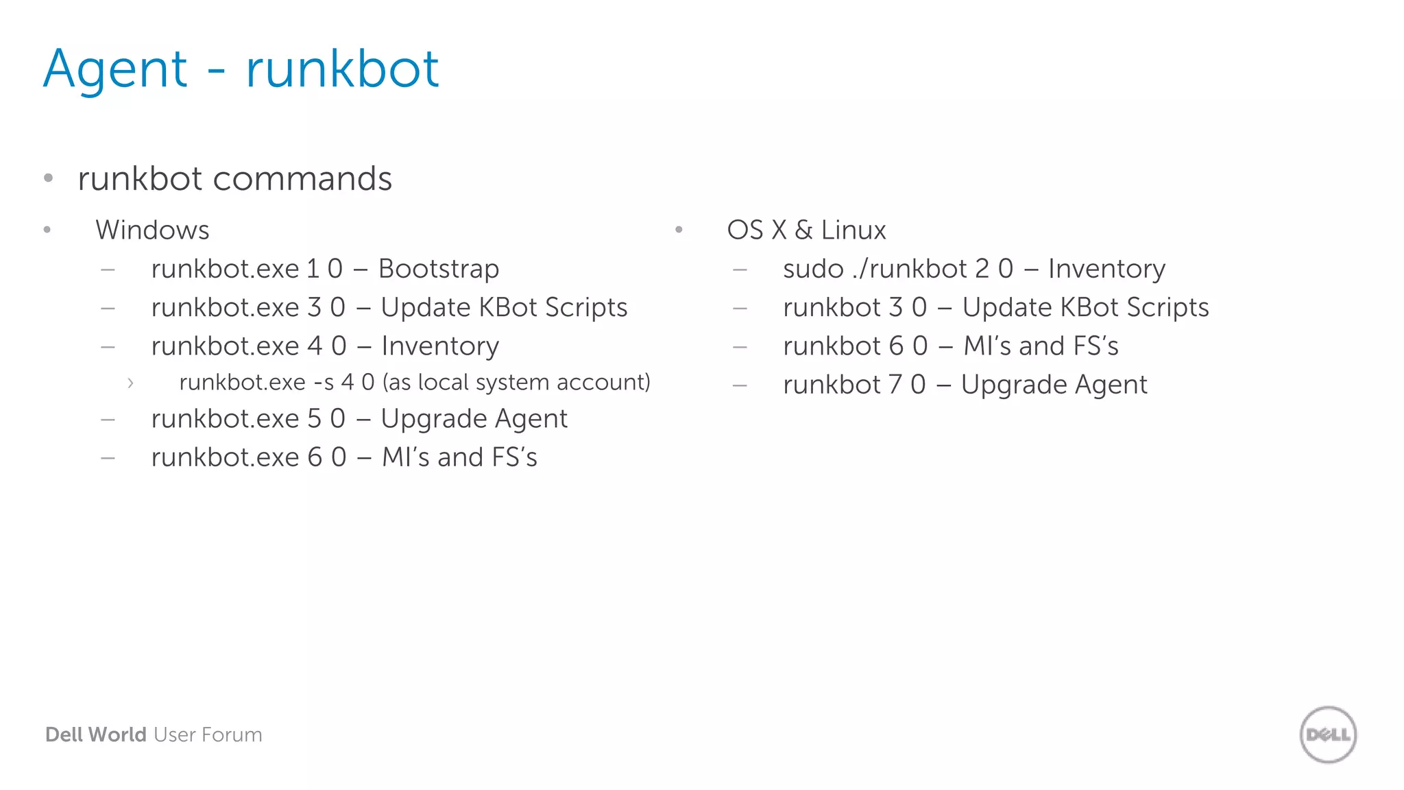 Dell World User Forum
Agent - runkbot
• runkbot commands
• Windows
– runkbot.exe 1 0 – Bootstrap
– runkbot.exe 3 0 – Update KBot Scripts
– runkbot.exe 4 0 – Inventory
› runkbot.exe -s 4 0 (as local system account)
– runkbot.exe 5 0 – Upgrade Agent
– runkbot.exe 6 0 – MI’s and FS’s
• OS X & Linux
– sudo ./runkbot 2 0 – Inventory
– runkbot 3 0 – Update KBot Scripts
– runkbot 6 0 – MI’s and FS’s
– runkbot 7 0 – Upgrade Agent
 