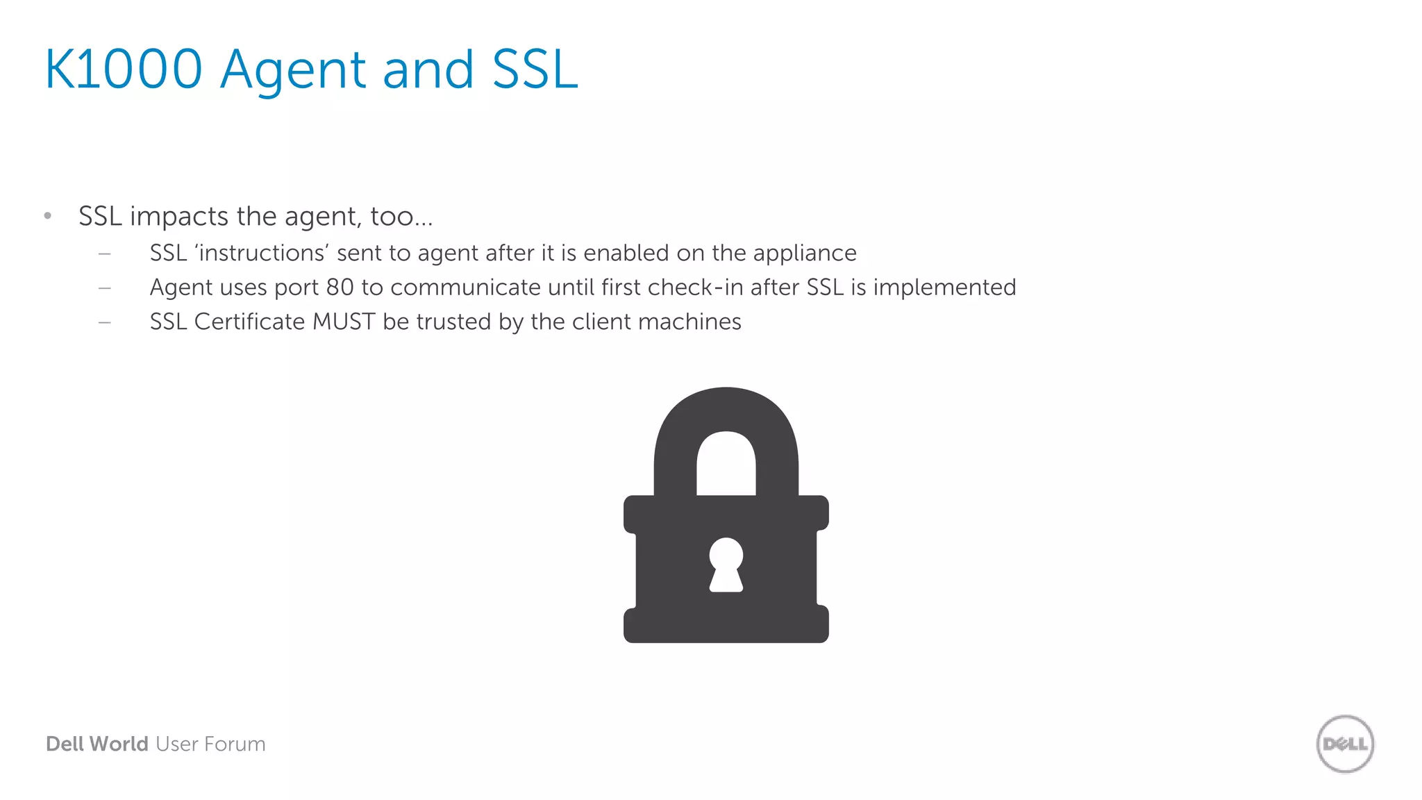 Dell World User Forum
K1000 Agent and SSL
• SSL impacts the agent, too…
– SSL ‘instructions’ sent to agent after it is enabled on the appliance
– Agent uses port 80 to communicate until first check-in after SSL is implemented
– SSL Certificate MUST be trusted by the client machines
 