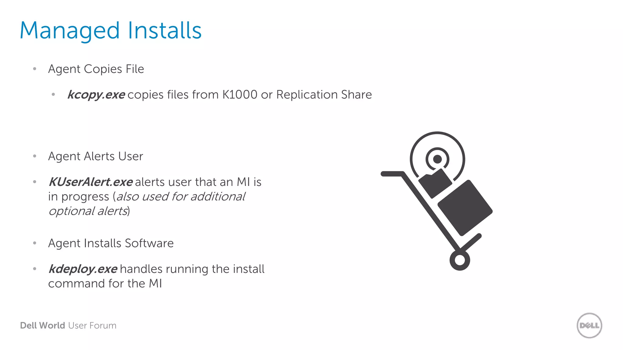 Dell World User Forum
Managed Installs
• kcopy.exe copies files from K1000 or Replication Share
• Agent Copies File
• KUserAlert.exe alerts user that an MI is
in progress (also used for additional
optional alerts)
• Agent Alerts User
• kdeploy.exe handles running the install
command for the MI
• Agent Installs Software
 