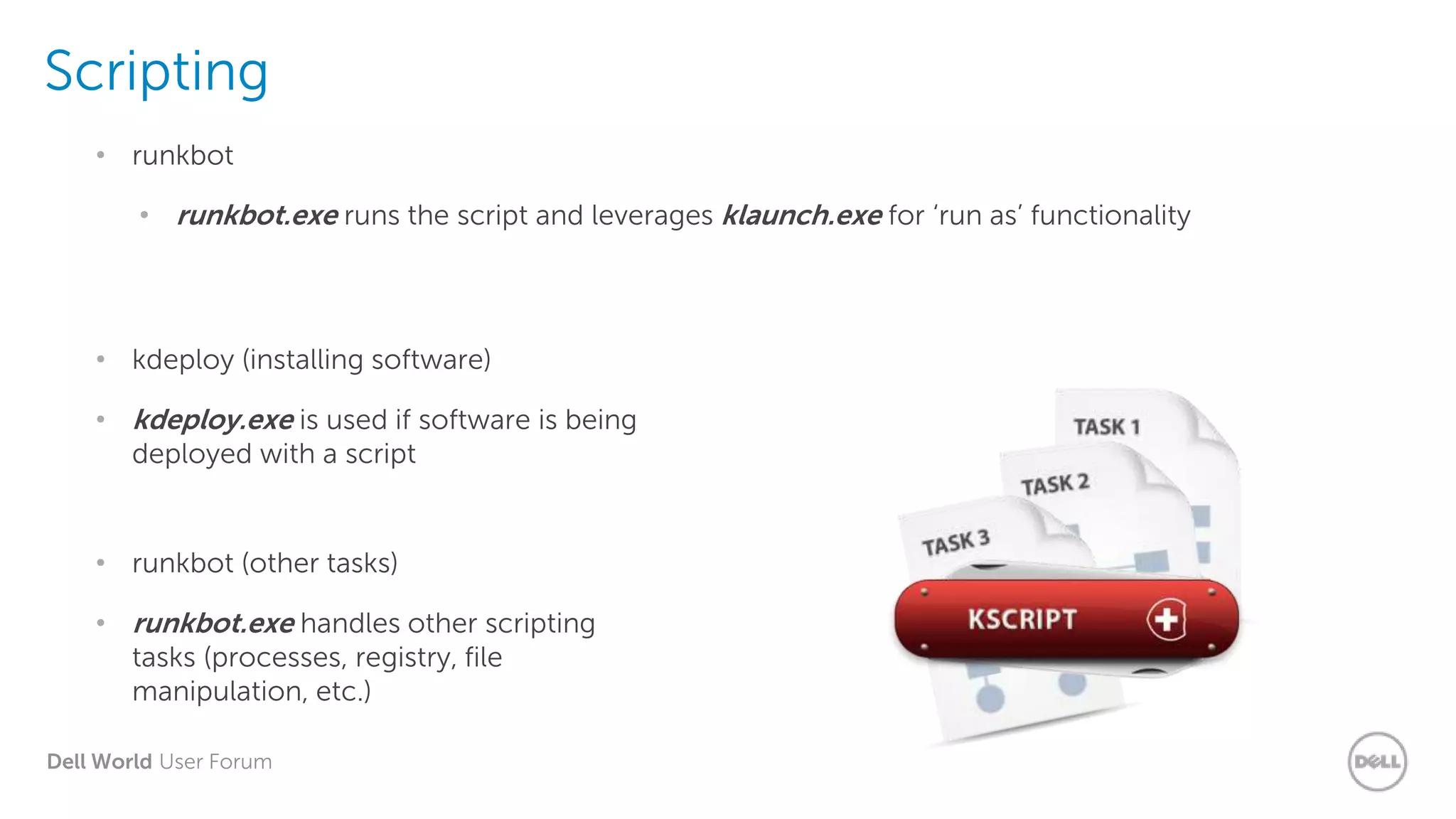 Dell World User Forum
Scripting
• runkbot.exe runs the script and leverages klaunch.exe for ‘run as’ functionality
• runkbot
• kdeploy.exe is used if software is being
deployed with a script
• kdeploy (installing software)
• runkbot.exe handles other scripting
tasks (processes, registry, file
manipulation, etc.)
• runkbot (other tasks)
 