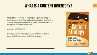 11
The process and result of creating an organized listing of
content assets (test, files, audio, video, images) for a body of
content. An inventory includes as much information about
each piece of content as possible.
WHY IS IT IMPORTANT?
Creates a current-state baseline, which helps to define
scope and identify issues for further analysis.
 