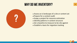 12
 Assess as-is landscape of a site or content set
 Prepare for a content audit
 Scope a project for resource estimation
 Identify patterns in content structure
 Set a baseline to measure to-be site against
 Establish a basis for migration tracking
 