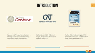 2
Founder and Principal Consultant at
Strategic Content, a content strategy
consultancy based in Seattle WA
Author of the forthcoming book The
Content Inventory and Audit Handbook
(XML Press, September 2014)
Co-founder and CEO of Content
Insight, developer of the Content
Analysis Tool (CAT)
 