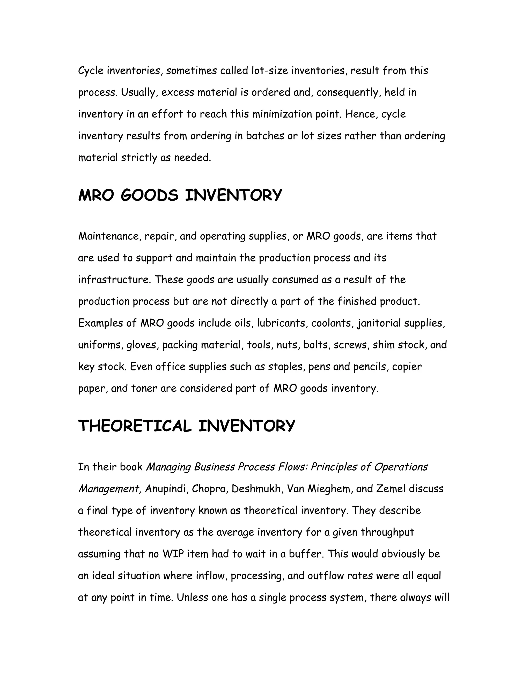 Cycle inventories, sometimes called lot-size inventories, result from this

process. Usually, excess material is ordered and, consequently, held in

inventory in an effort to reach this minimization point. Hence, cycle

inventory results from ordering in batches or lot sizes rather than ordering

material strictly as needed.


MRO GOODS INVENTORY

Maintenance, repair, and operating supplies, or MRO goods, are items that

are used to support and maintain the production process and its

infrastructure. These goods are usually consumed as a result of the

production process but are not directly a part of the finished product.

Examples of MRO goods include oils, lubricants, coolants, janitorial supplies,

uniforms, gloves, packing material, tools, nuts, bolts, screws, shim stock, and

key stock. Even office supplies such as staples, pens and pencils, copier

paper, and toner are considered part of MRO goods inventory.


THEORETICAL INVENTORY

In their book Managing Business Process Flows: Principles of Operations

Management, Anupindi, Chopra, Deshmukh, Van Mieghem, and Zemel discuss

a final type of inventory known as theoretical inventory. They describe

theoretical inventory as the average inventory for a given throughput

assuming that no WIP item had to wait in a buffer. This would obviously be

an ideal situation where inflow, processing, and outflow rates were all equal

at any point in time. Unless one has a single process system, there always will
 
