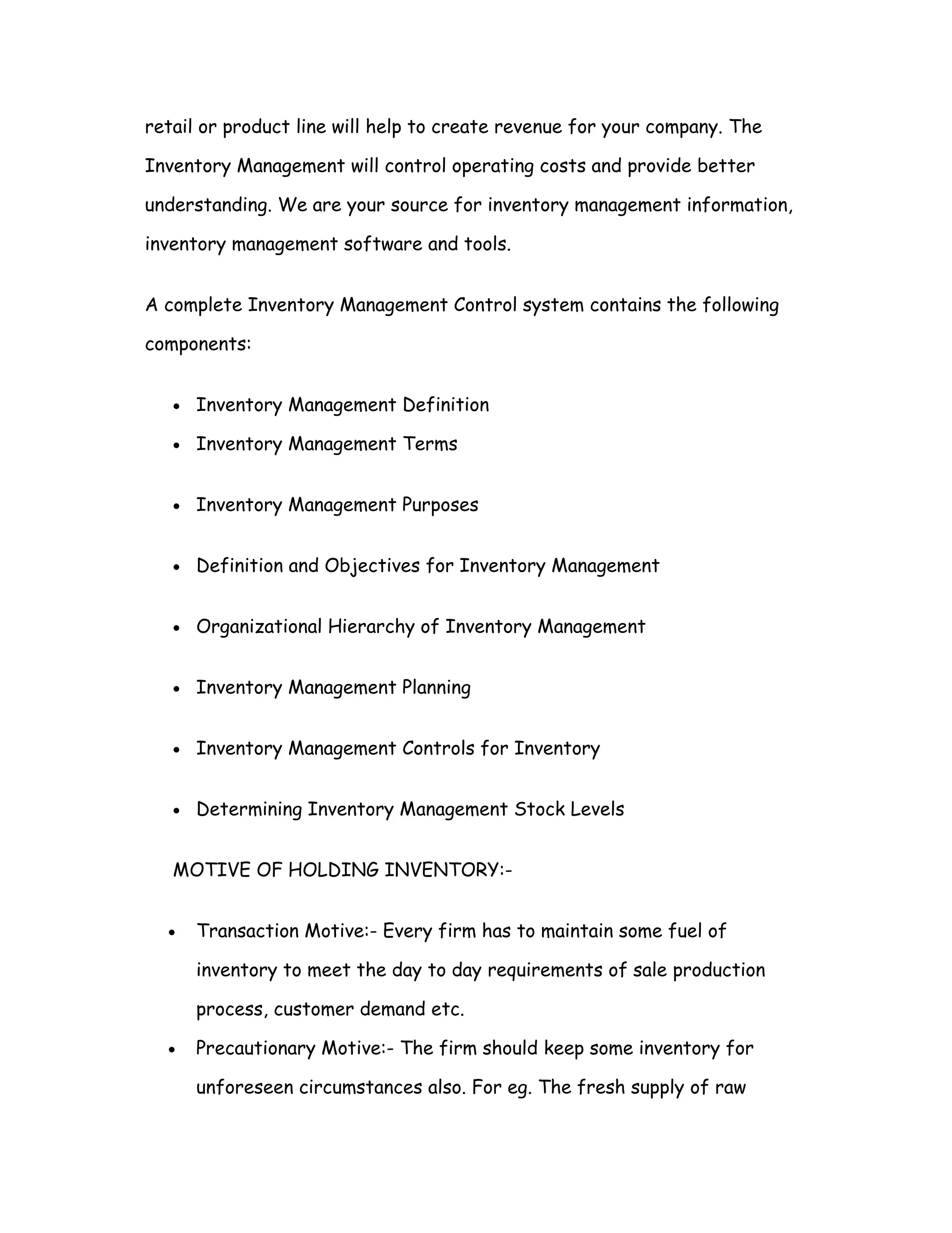 retail or product line will help to create revenue for your company. The

Inventory Management will control operating costs and provide better

understanding. We are your source for inventory management information,

inventory management software and tools.


A complete Inventory Management Control system contains the following

components:


   •   Inventory Management Definition

   •   Inventory Management Terms


   •   Inventory Management Purposes


   •   Definition and Objectives for Inventory Management


   •   Organizational Hierarchy of Inventory Management


   •   Inventory Management Planning


   •   Inventory Management Controls for Inventory


   •   Determining Inventory Management Stock Levels


   MOTIVE OF HOLDING INVENTORY:-


  •    Transaction Motive:- Every firm has to maintain some fuel of

       inventory to meet the day to day requirements of sale production

       process, customer demand etc.

  •    Precautionary Motive:- The firm should keep some inventory for

       unforeseen circumstances also. For eg. The fresh supply of raw
 
