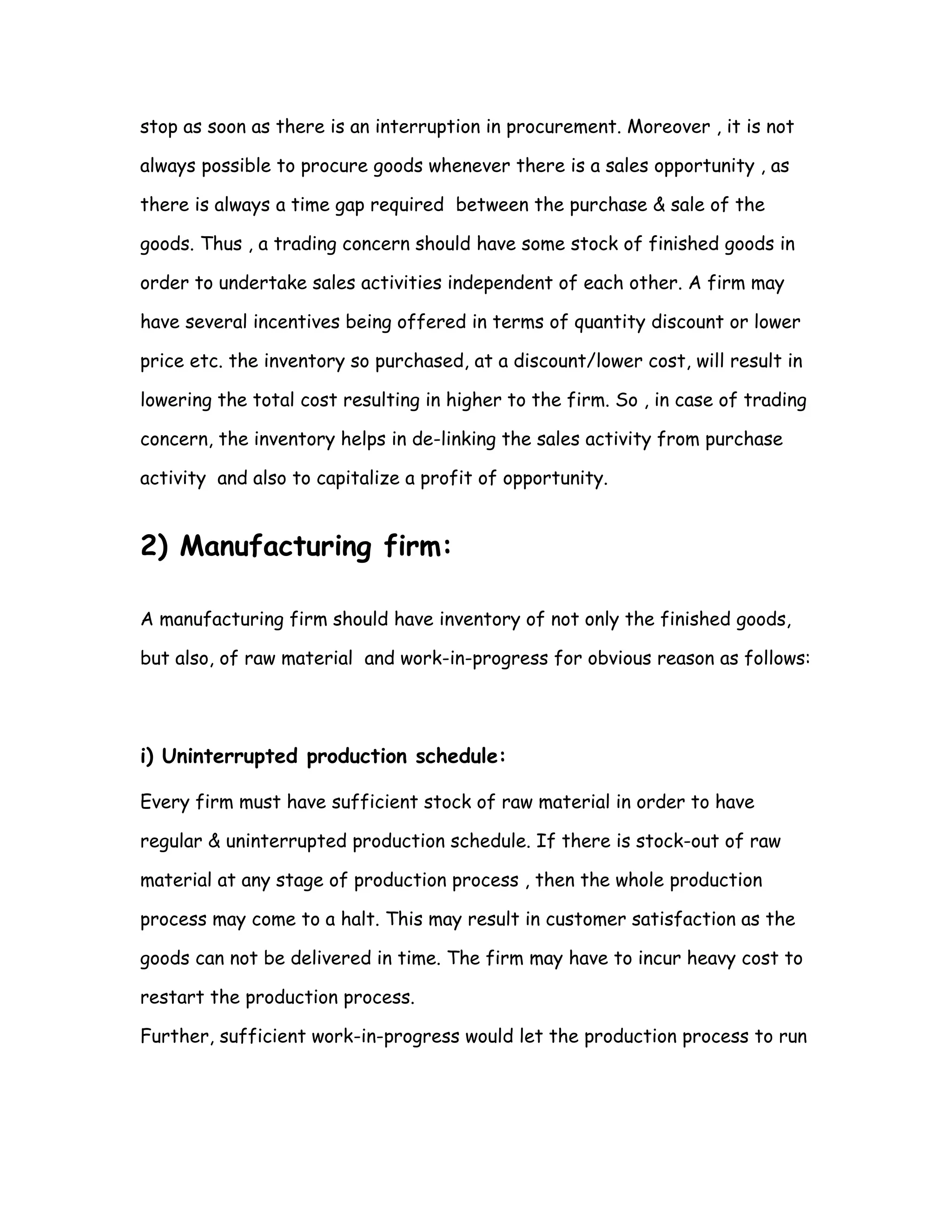stop as soon as there is an interruption in procurement. Moreover , it is not

always possible to procure goods whenever there is a sales opportunity , as

there is always a time gap required between the purchase & sale of the

goods. Thus , a trading concern should have some stock of finished goods in

order to undertake sales activities independent of each other. A firm may

have several incentives being offered in terms of quantity discount or lower

price etc. the inventory so purchased, at a discount/lower cost, will result in

lowering the total cost resulting in higher to the firm. So , in case of trading

concern, the inventory helps in de-linking the sales activity from purchase

activity and also to capitalize a profit of opportunity.


2) Manufacturing firm:

A manufacturing firm should have inventory of not only the finished goods,

but also, of raw material and work-in-progress for obvious reason as follows:




i) Uninterrupted production schedule:

Every firm must have sufficient stock of raw material in order to have

regular & uninterrupted production schedule. If there is stock-out of raw

material at any stage of production process , then the whole production

process may come to a halt. This may result in customer satisfaction as the

goods can not be delivered in time. The firm may have to incur heavy cost to

restart the production process.

Further, sufficient work-in-progress would let the production process to run
 