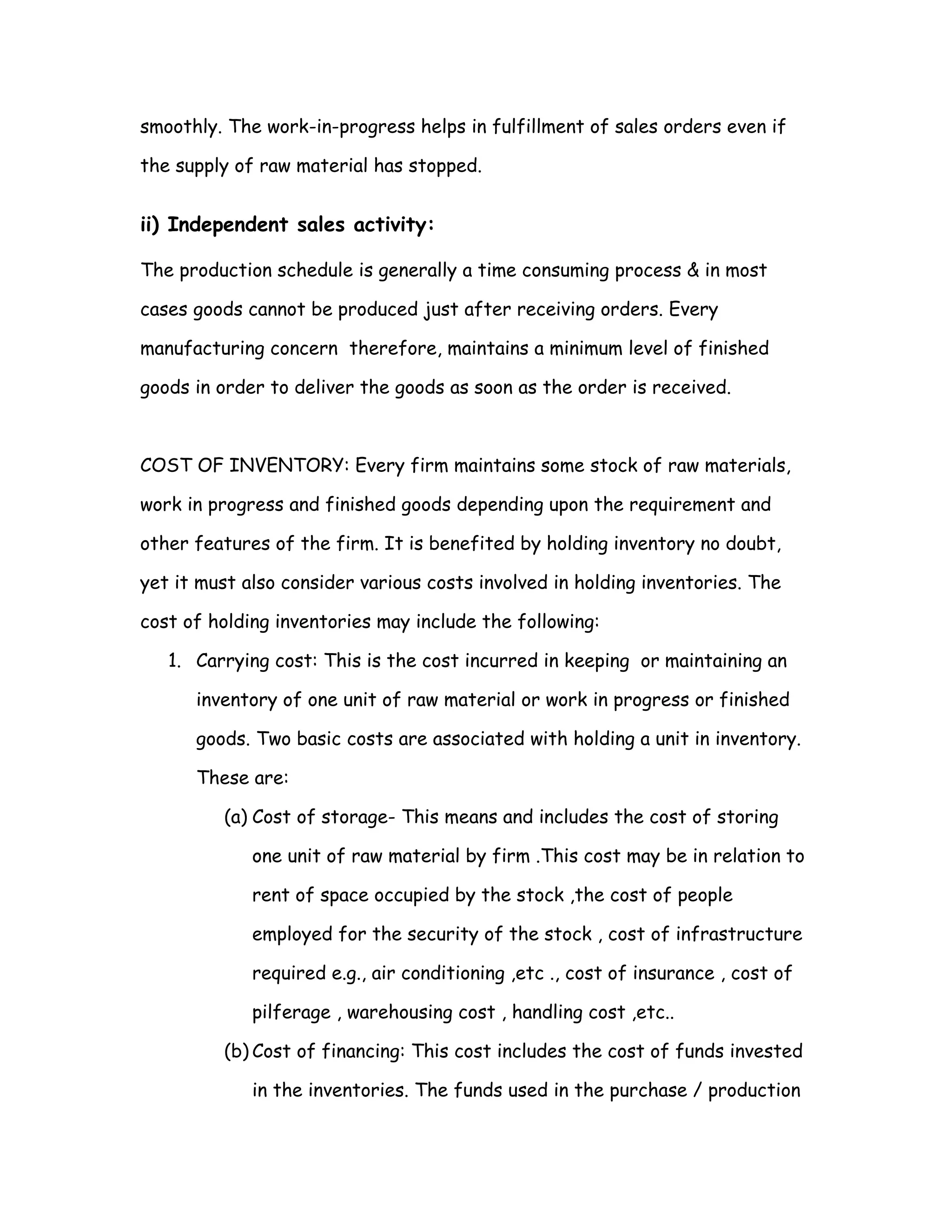 smoothly. The work-in-progress helps in fulfillment of sales orders even if

the supply of raw material has stopped.


ii) Independent sales activity:

The production schedule is generally a time consuming process & in most

cases goods cannot be produced just after receiving orders. Every

manufacturing concern therefore, maintains a minimum level of finished

goods in order to deliver the goods as soon as the order is received.



COST OF INVENTORY: Every firm maintains some stock of raw materials,

work in progress and finished goods depending upon the requirement and

other features of the firm. It is benefited by holding inventory no doubt,

yet it must also consider various costs involved in holding inventories. The

cost of holding inventories may include the following:

   1. Carrying cost: This is the cost incurred in keeping or maintaining an

      inventory of one unit of raw material or work in progress or finished

      goods. Two basic costs are associated with holding a unit in inventory.

      These are:

         (a) Cost of storage- This means and includes the cost of storing

             one unit of raw material by firm .This cost may be in relation to

             rent of space occupied by the stock ,the cost of people

             employed for the security of the stock , cost of infrastructure

             required e.g., air conditioning ,etc ., cost of insurance , cost of

             pilferage , warehousing cost , handling cost ,etc..

         (b) Cost of financing: This cost includes the cost of funds invested

             in the inventories. The funds used in the purchase / production
 