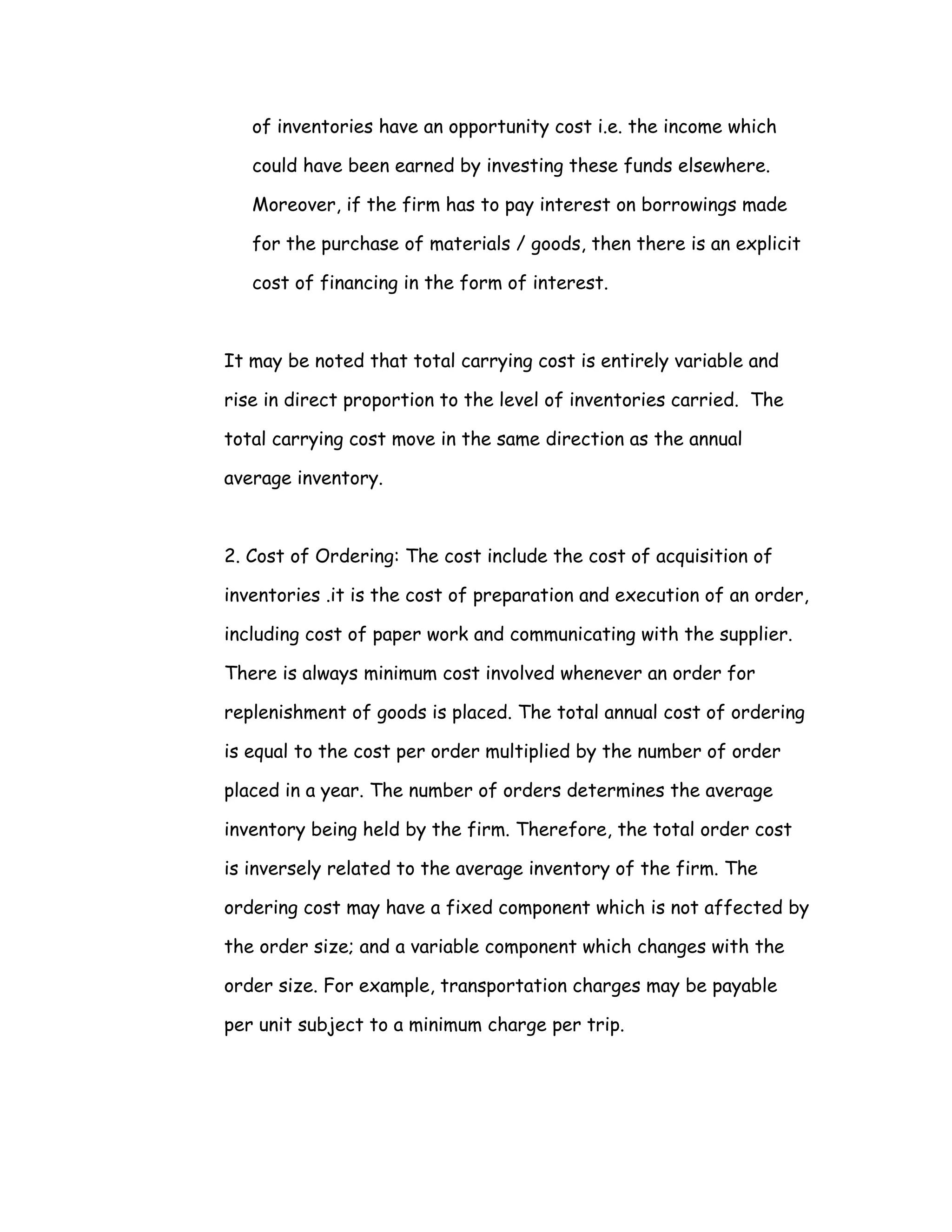 of inventories have an opportunity cost i.e. the income which

   could have been earned by investing these funds elsewhere.

   Moreover, if the firm has to pay interest on borrowings made

   for the purchase of materials / goods, then there is an explicit

   cost of financing in the form of interest.



It may be noted that total carrying cost is entirely variable and

rise in direct proportion to the level of inventories carried. The

total carrying cost move in the same direction as the annual

average inventory.



2. Cost of Ordering: The cost include the cost of acquisition of

inventories .it is the cost of preparation and execution of an order,

including cost of paper work and communicating with the supplier.

There is always minimum cost involved whenever an order for

replenishment of goods is placed. The total annual cost of ordering

is equal to the cost per order multiplied by the number of order

placed in a year. The number of orders determines the average

inventory being held by the firm. Therefore, the total order cost

is inversely related to the average inventory of the firm. The

ordering cost may have a fixed component which is not affected by

the order size; and a variable component which changes with the

order size. For example, transportation charges may be payable

per unit subject to a minimum charge per trip.
 