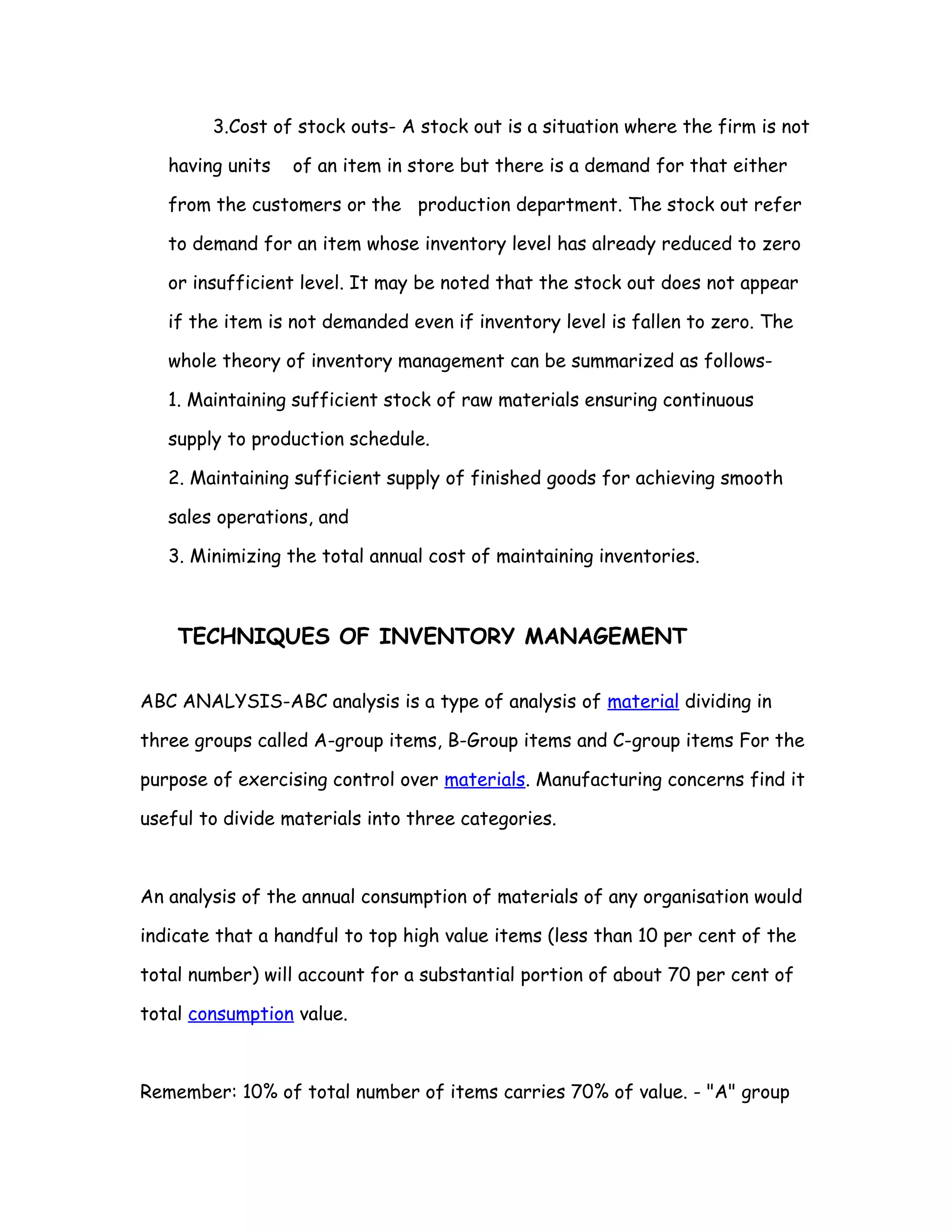 3.Cost of stock outs- A stock out is a situation where the firm is not

   having units   of an item in store but there is a demand for that either

   from the customers or the production department. The stock out refer

   to demand for an item whose inventory level has already reduced to zero

   or insufficient level. It may be noted that the stock out does not appear

   if the item is not demanded even if inventory level is fallen to zero. The

   whole theory of inventory management can be summarized as follows-

   1. Maintaining sufficient stock of raw materials ensuring continuous

   supply to production schedule.

   2. Maintaining sufficient supply of finished goods for achieving smooth

   sales operations, and

   3. Minimizing the total annual cost of maintaining inventories.



    TECHNIQUES OF INVENTORY MANAGEMENT

ABC ANALYSIS-ABC analysis is a type of analysis of material dividing in

three groups called A-group items, B-Group items and C-group items For the

purpose of exercising control over materials. Manufacturing concerns find it

useful to divide materials into three categories.



An analysis of the annual consumption of materials of any organisation would

indicate that a handful to top high value items (less than 10 per cent of the

total number) will account for a substantial portion of about 70 per cent of

total consumption value.



Remember: 10% of total number of items carries 70% of value. - "A" group
 