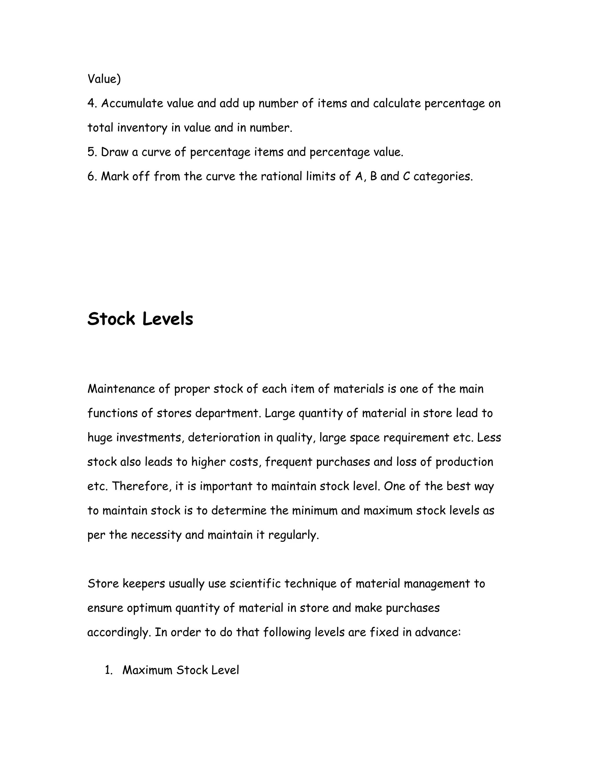Value)

4. Accumulate value and add up number of items and calculate percentage on

total inventory in value and in number.

5. Draw a curve of percentage items and percentage value.

6. Mark off from the curve the rational limits of A, B and C categories.




Stock Levels


Maintenance of proper stock of each item of materials is one of the main

functions of stores department. Large quantity of material in store lead to

huge investments, deterioration in quality, large space requirement etc. Less

stock also leads to higher costs, frequent purchases and loss of production

etc. Therefore, it is important to maintain stock level. One of the best way

to maintain stock is to determine the minimum and maximum stock levels as

per the necessity and maintain it regularly.



Store keepers usually use scientific technique of material management to

ensure optimum quantity of material in store and make purchases

accordingly. In order to do that following levels are fixed in advance:


   1. Maximum Stock Level
 