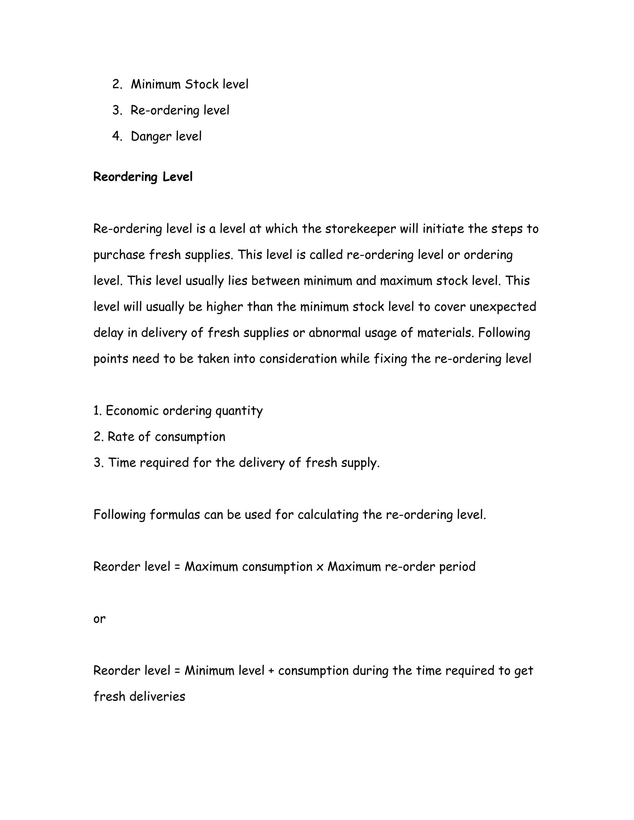 2. Minimum Stock level

     3. Re-ordering level

     4. Danger level


Reordering Level



Re-ordering level is a level at which the storekeeper will initiate the steps to

purchase fresh supplies. This level is called re-ordering level or ordering

level. This level usually lies between minimum and maximum stock level. This

level will usually be higher than the minimum stock level to cover unexpected

delay in delivery of fresh supplies or abnormal usage of materials. Following

points need to be taken into consideration while fixing the re-ordering level



1. Economic ordering quantity

2. Rate of consumption

3. Time required for the delivery of fresh supply.



Following formulas can be used for calculating the re-ordering level.



Reorder level = Maximum consumption x Maximum re-order period



or



Reorder level = Minimum level + consumption during the time required to get

fresh deliveries
 