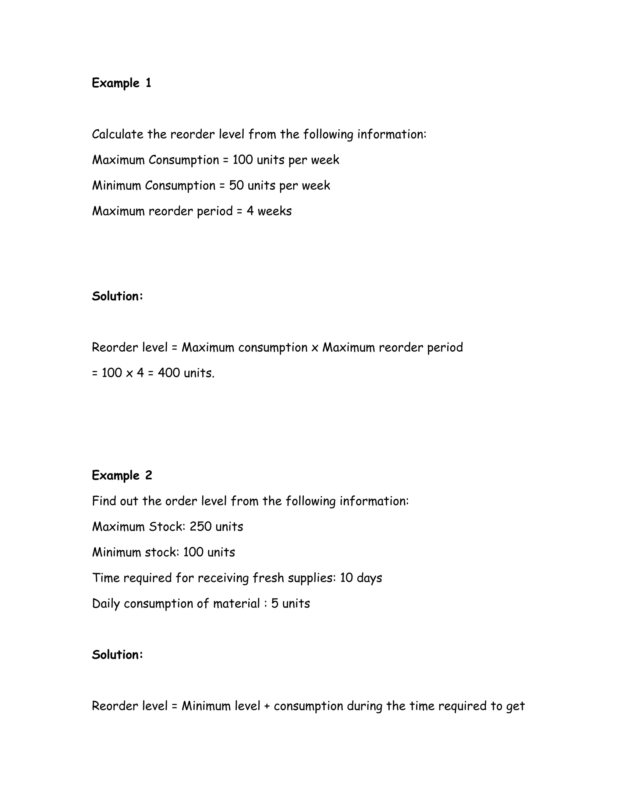 Example 1



Calculate the reorder level from the following information:

Maximum Consumption = 100 units per week

Minimum Consumption = 50 units per week

Maximum reorder period = 4 weeks




Solution:



Reorder level = Maximum consumption x Maximum reorder period

= 100 x 4 = 400 units.




Example 2

Find out the order level from the following information:

Maximum Stock: 250 units

Minimum stock: 100 units

Time required for receiving fresh supplies: 10 days

Daily consumption of material : 5 units



Solution:



Reorder level = Minimum level + consumption during the time required to get
 