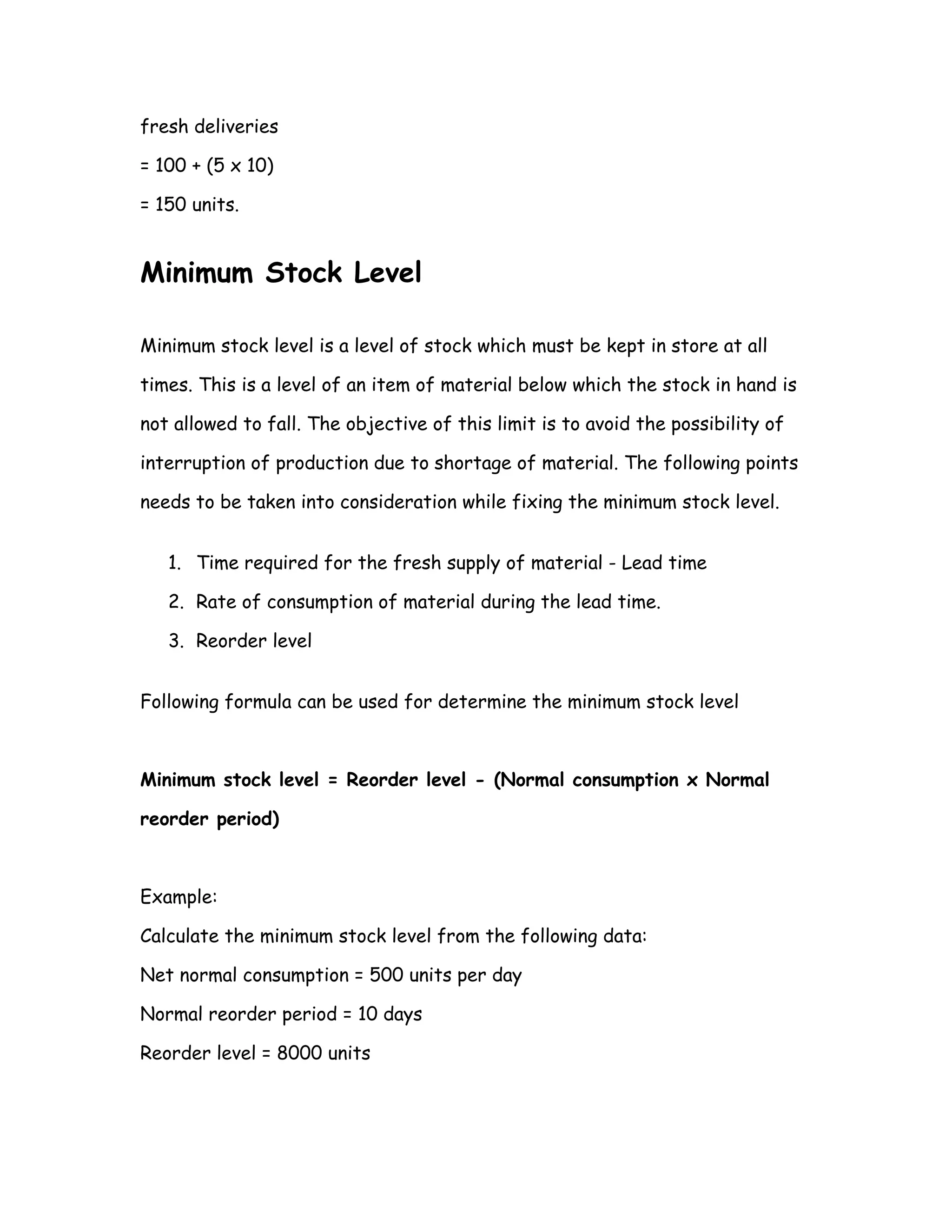 fresh deliveries

= 100 + (5 x 10)

= 150 units.


Minimum Stock Level

Minimum stock level is a level of stock which must be kept in store at all

times. This is a level of an item of material below which the stock in hand is

not allowed to fall. The objective of this limit is to avoid the possibility of

interruption of production due to shortage of material. The following points

needs to be taken into consideration while fixing the minimum stock level.


   1. Time required for the fresh supply of material - Lead time

   2. Rate of consumption of material during the lead time.

   3. Reorder level


Following formula can be used for determine the minimum stock level



Minimum stock level = Reorder level - (Normal consumption x Normal

reorder period)



Example:

Calculate the minimum stock level from the following data:

Net normal consumption = 500 units per day

Normal reorder period = 10 days

Reorder level = 8000 units
 