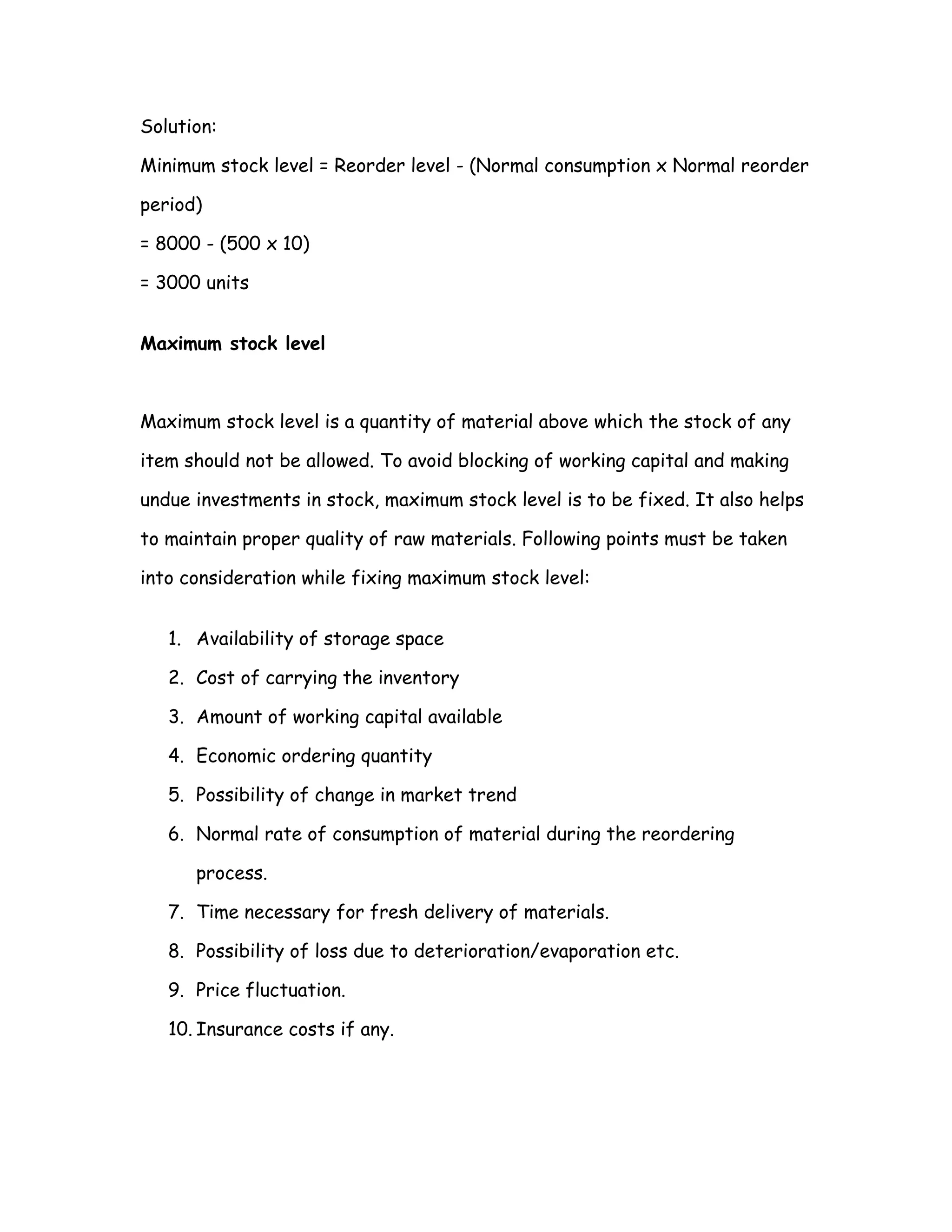Solution:

Minimum stock level = Reorder level - (Normal consumption x Normal reorder

period)

= 8000 - (500 x 10)

= 3000 units


Maximum stock level



Maximum stock level is a quantity of material above which the stock of any

item should not be allowed. To avoid blocking of working capital and making

undue investments in stock, maximum stock level is to be fixed. It also helps

to maintain proper quality of raw materials. Following points must be taken

into consideration while fixing maximum stock level:


   1. Availability of storage space

   2. Cost of carrying the inventory

   3. Amount of working capital available

   4. Economic ordering quantity

   5. Possibility of change in market trend

   6. Normal rate of consumption of material during the reordering

      process.

   7. Time necessary for fresh delivery of materials.

   8. Possibility of loss due to deterioration/evaporation etc.

   9. Price fluctuation.

   10. Insurance costs if any.
 