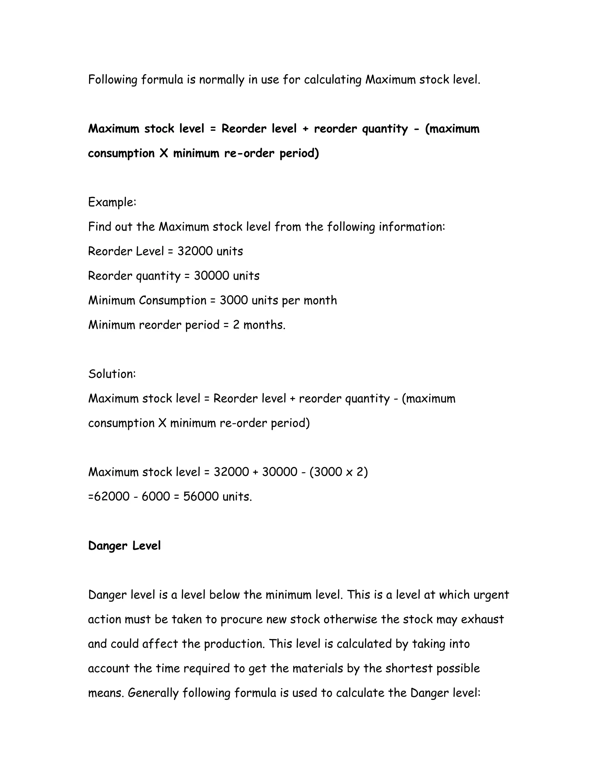 Following formula is normally in use for calculating Maximum stock level.



Maximum stock level = Reorder level + reorder quantity - (maximum

consumption X minimum re-order period)



Example:

Find out the Maximum stock level from the following information:

Reorder Level = 32000 units

Reorder quantity = 30000 units

Minimum Consumption = 3000 units per month

Minimum reorder period = 2 months.



Solution:

Maximum stock level = Reorder level + reorder quantity - (maximum

consumption X minimum re-order period)



Maximum stock level = 32000 + 30000 - (3000 x 2)

=62000 - 6000 = 56000 units.



Danger Level



Danger level is a level below the minimum level. This is a level at which urgent

action must be taken to procure new stock otherwise the stock may exhaust

and could affect the production. This level is calculated by taking into

account the time required to get the materials by the shortest possible

means. Generally following formula is used to calculate the Danger level:
 
