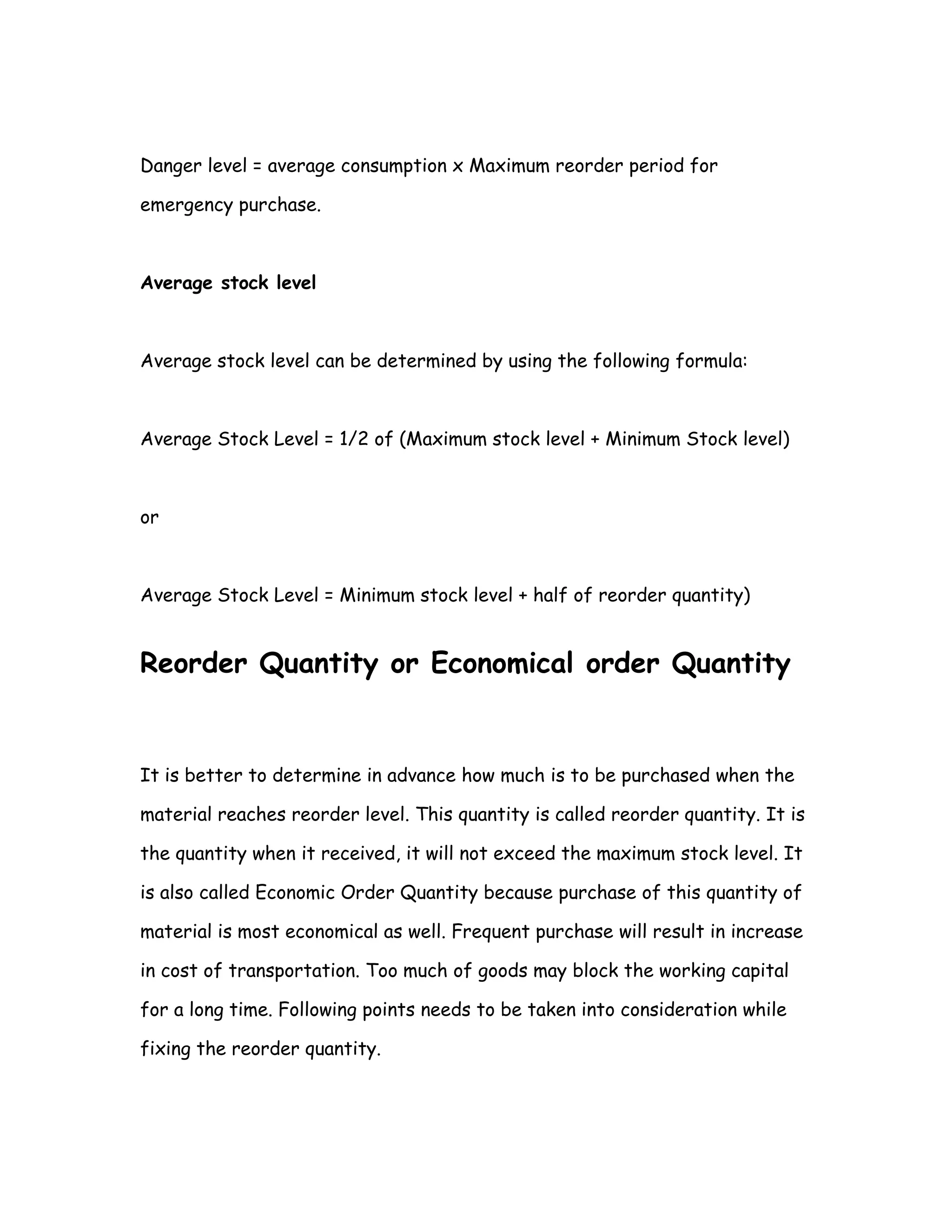 Danger level = average consumption x Maximum reorder period for

emergency purchase.



Average stock level



Average stock level can be determined by using the following formula:



Average Stock Level = 1/2 of (Maximum stock level + Minimum Stock level)



or



Average Stock Level = Minimum stock level + half of reorder quantity)


Reorder Quantity or Economical order Quantity


It is better to determine in advance how much is to be purchased when the

material reaches reorder level. This quantity is called reorder quantity. It is

the quantity when it received, it will not exceed the maximum stock level. It

is also called Economic Order Quantity because purchase of this quantity of

material is most economical as well. Frequent purchase will result in increase

in cost of transportation. Too much of goods may block the working capital

for a long time. Following points needs to be taken into consideration while

fixing the reorder quantity.
 