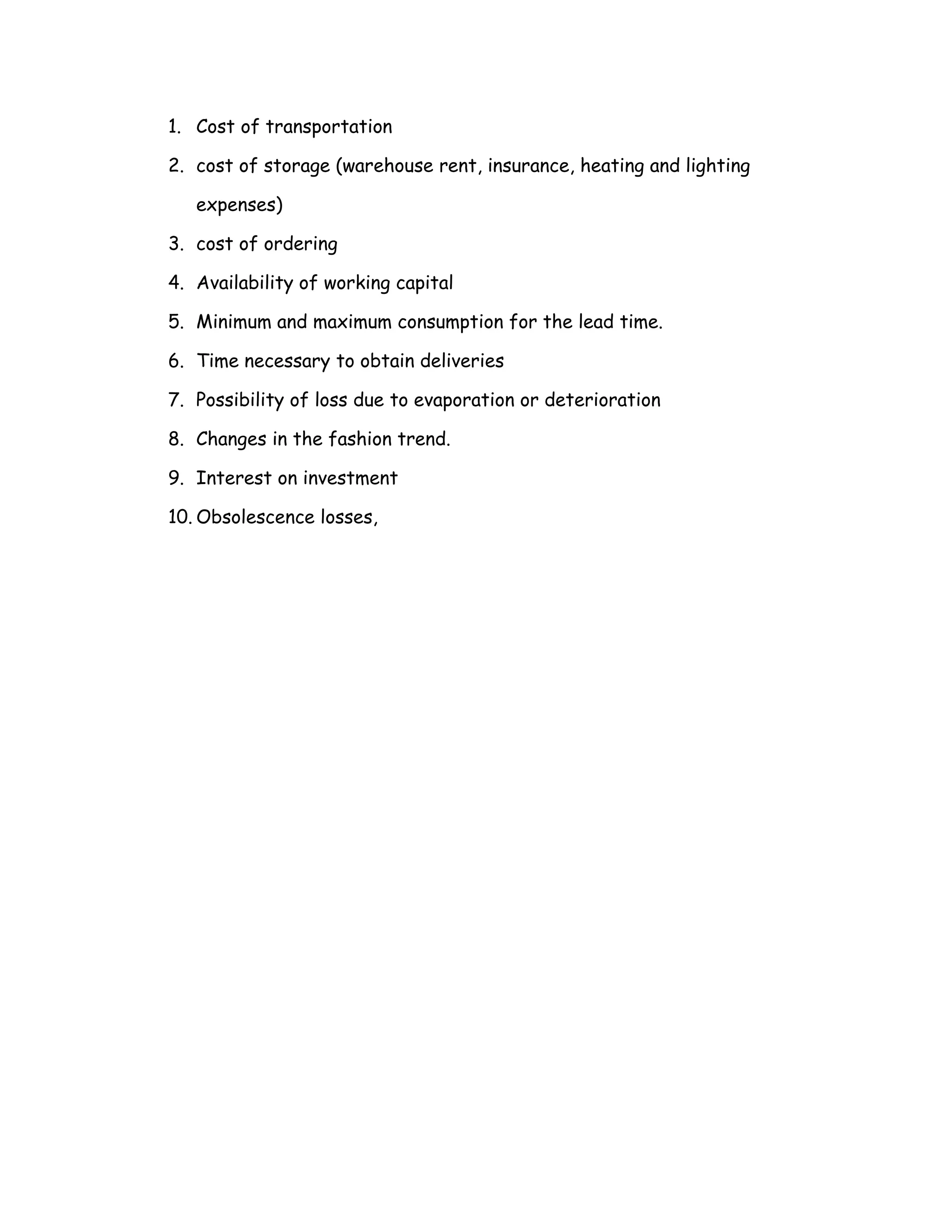 1. Cost of transportation

2. cost of storage (warehouse rent, insurance, heating and lighting

   expenses)

3. cost of ordering

4. Availability of working capital

5. Minimum and maximum consumption for the lead time.

6. Time necessary to obtain deliveries

7. Possibility of loss due to evaporation or deterioration

8. Changes in the fashion trend.

9. Interest on investment

10. Obsolescence losses,
 
