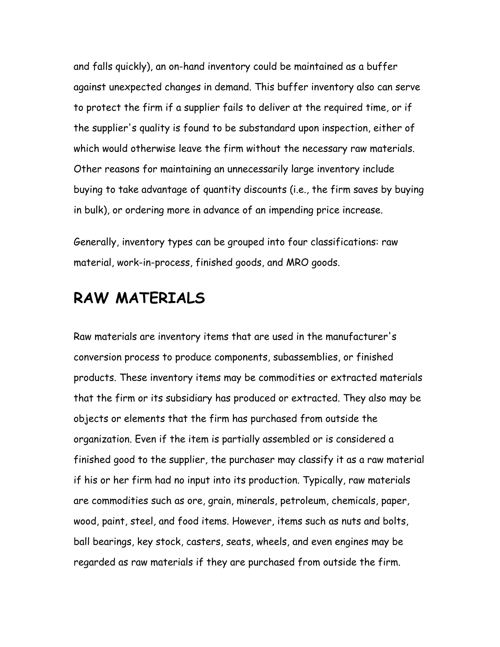 and falls quickly), an on-hand inventory could be maintained as a buffer

against unexpected changes in demand. This buffer inventory also can serve

to protect the firm if a supplier fails to deliver at the required time, or if

the supplier's quality is found to be substandard upon inspection, either of

which would otherwise leave the firm without the necessary raw materials.

Other reasons for maintaining an unnecessarily large inventory include

buying to take advantage of quantity discounts (i.e., the firm saves by buying

in bulk), or ordering more in advance of an impending price increase.


Generally, inventory types can be grouped into four classifications: raw

material, work-in-process, finished goods, and MRO goods.


RAW MATERIALS

Raw materials are inventory items that are used in the manufacturer's

conversion process to produce components, subassemblies, or finished

products. These inventory items may be commodities or extracted materials

that the firm or its subsidiary has produced or extracted. They also may be

objects or elements that the firm has purchased from outside the

organization. Even if the item is partially assembled or is considered a

finished good to the supplier, the purchaser may classify it as a raw material

if his or her firm had no input into its production. Typically, raw materials

are commodities such as ore, grain, minerals, petroleum, chemicals, paper,

wood, paint, steel, and food items. However, items such as nuts and bolts,

ball bearings, key stock, casters, seats, wheels, and even engines may be

regarded as raw materials if they are purchased from outside the firm.
 