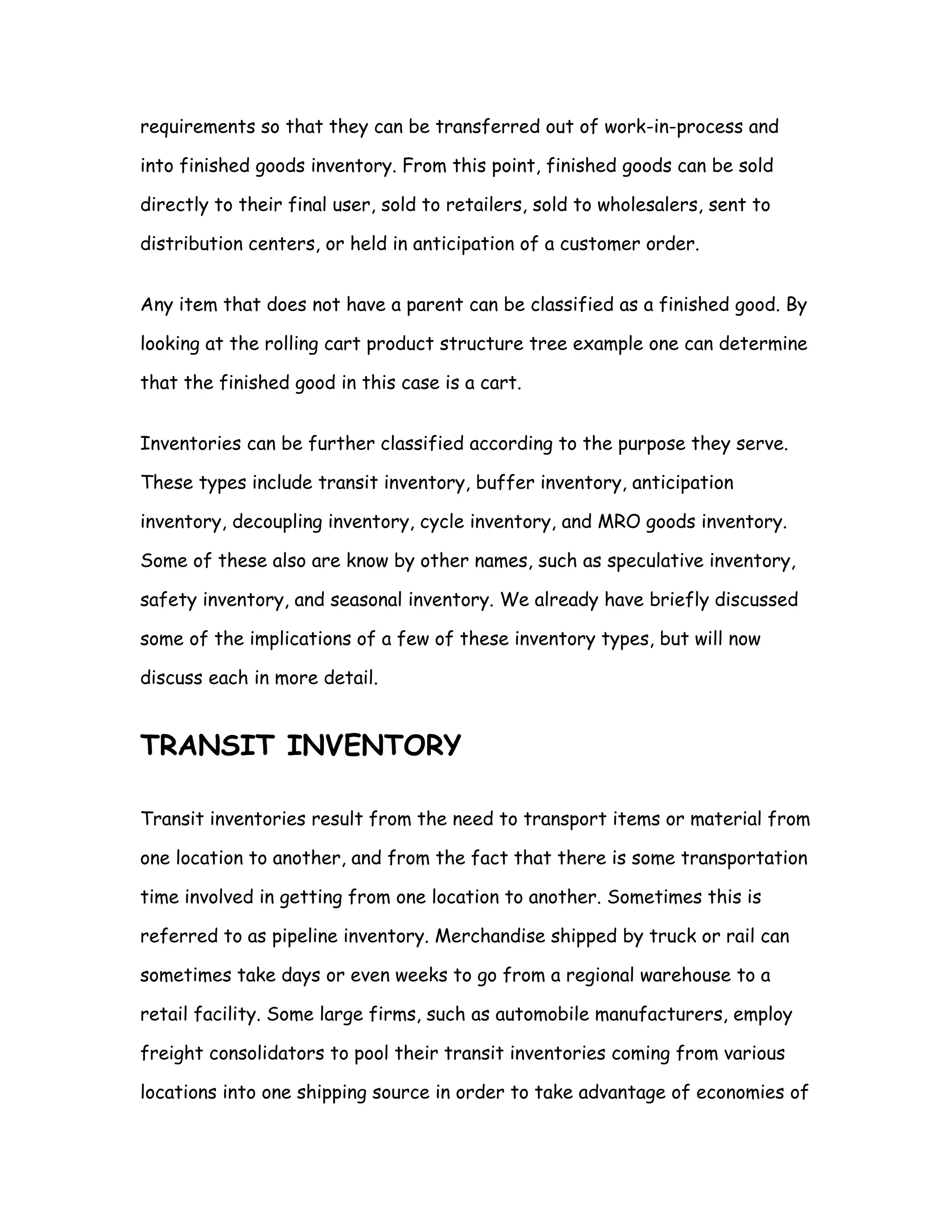 requirements so that they can be transferred out of work-in-process and

into finished goods inventory. From this point, finished goods can be sold

directly to their final user, sold to retailers, sold to wholesalers, sent to

distribution centers, or held in anticipation of a customer order.


Any item that does not have a parent can be classified as a finished good. By

looking at the rolling cart product structure tree example one can determine

that the finished good in this case is a cart.


Inventories can be further classified according to the purpose they serve.

These types include transit inventory, buffer inventory, anticipation

inventory, decoupling inventory, cycle inventory, and MRO goods inventory.

Some of these also are know by other names, such as speculative inventory,

safety inventory, and seasonal inventory. We already have briefly discussed

some of the implications of a few of these inventory types, but will now

discuss each in more detail.


TRANSIT INVENTORY

Transit inventories result from the need to transport items or material from

one location to another, and from the fact that there is some transportation

time involved in getting from one location to another. Sometimes this is

referred to as pipeline inventory. Merchandise shipped by truck or rail can

sometimes take days or even weeks to go from a regional warehouse to a

retail facility. Some large firms, such as automobile manufacturers, employ

freight consolidators to pool their transit inventories coming from various

locations into one shipping source in order to take advantage of economies of
 
