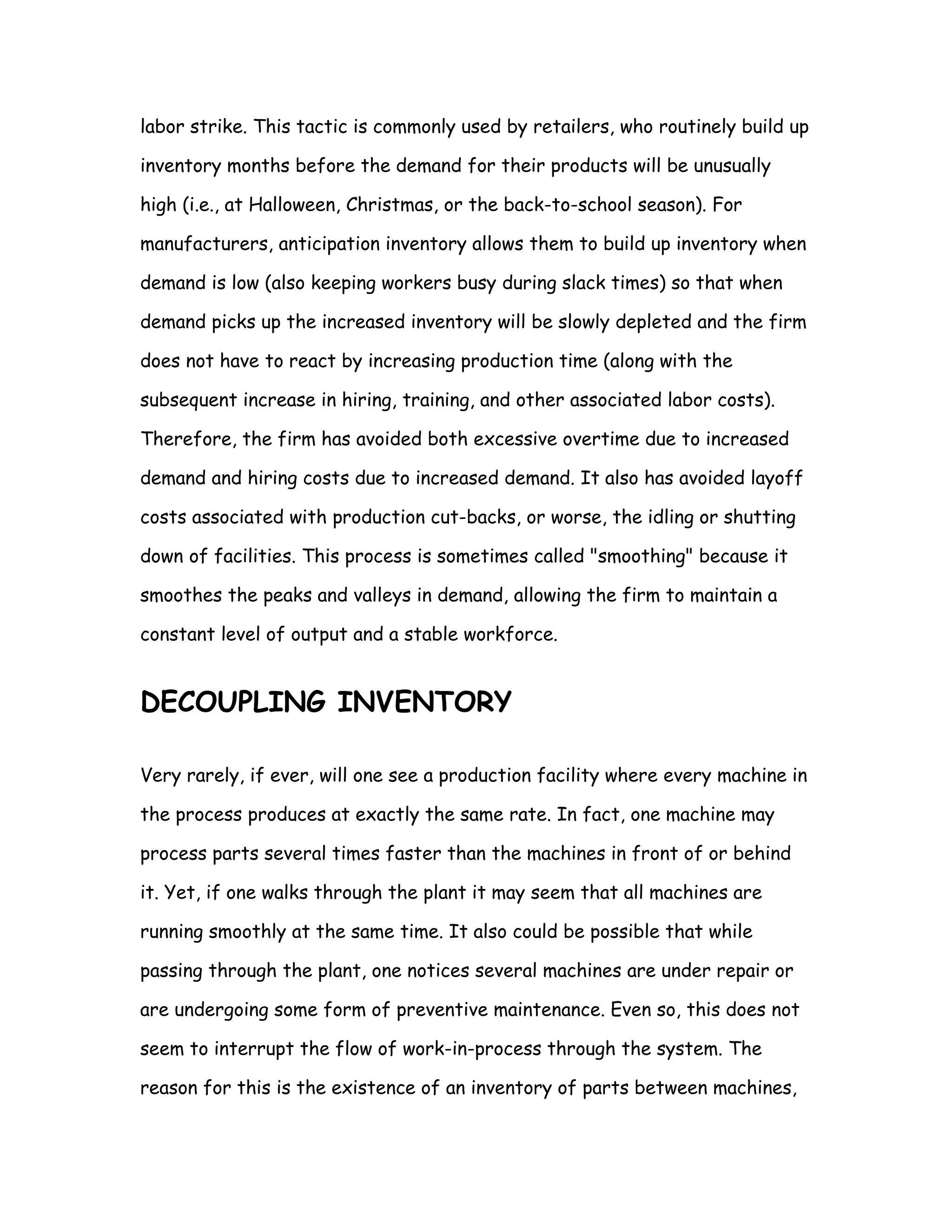 labor strike. This tactic is commonly used by retailers, who routinely build up

inventory months before the demand for their products will be unusually

high (i.e., at Halloween, Christmas, or the back-to-school season). For

manufacturers, anticipation inventory allows them to build up inventory when

demand is low (also keeping workers busy during slack times) so that when

demand picks up the increased inventory will be slowly depleted and the firm

does not have to react by increasing production time (along with the

subsequent increase in hiring, training, and other associated labor costs).

Therefore, the firm has avoided both excessive overtime due to increased

demand and hiring costs due to increased demand. It also has avoided layoff

costs associated with production cut-backs, or worse, the idling or shutting

down of facilities. This process is sometimes called "smoothing" because it

smoothes the peaks and valleys in demand, allowing the firm to maintain a

constant level of output and a stable workforce.


DECOUPLING INVENTORY

Very rarely, if ever, will one see a production facility where every machine in

the process produces at exactly the same rate. In fact, one machine may

process parts several times faster than the machines in front of or behind

it. Yet, if one walks through the plant it may seem that all machines are

running smoothly at the same time. It also could be possible that while

passing through the plant, one notices several machines are under repair or

are undergoing some form of preventive maintenance. Even so, this does not

seem to interrupt the flow of work-in-process through the system. The

reason for this is the existence of an inventory of parts between machines,
 