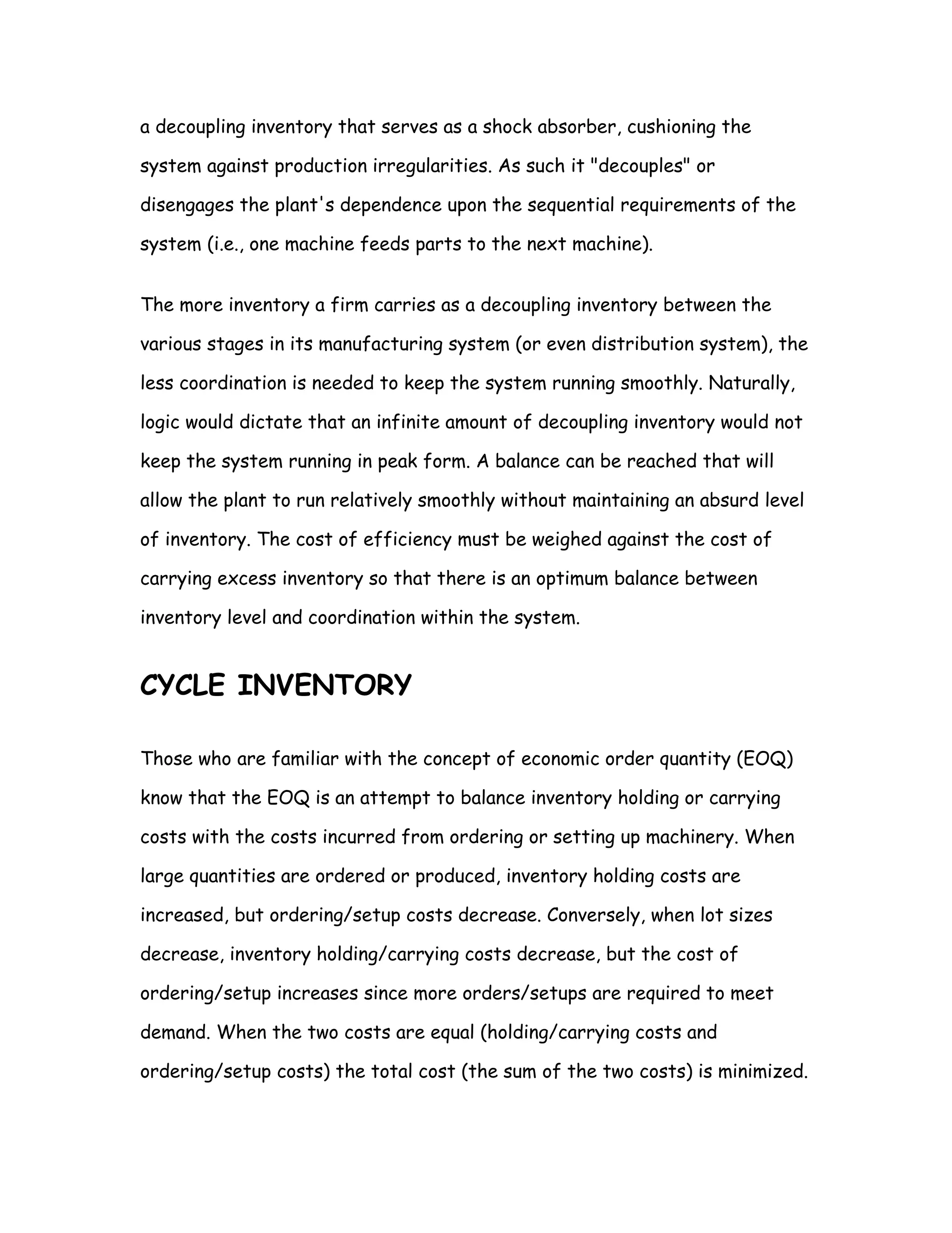 a decoupling inventory that serves as a shock absorber, cushioning the

system against production irregularities. As such it "decouples" or

disengages the plant's dependence upon the sequential requirements of the

system (i.e., one machine feeds parts to the next machine).


The more inventory a firm carries as a decoupling inventory between the

various stages in its manufacturing system (or even distribution system), the

less coordination is needed to keep the system running smoothly. Naturally,

logic would dictate that an infinite amount of decoupling inventory would not

keep the system running in peak form. A balance can be reached that will

allow the plant to run relatively smoothly without maintaining an absurd level

of inventory. The cost of efficiency must be weighed against the cost of

carrying excess inventory so that there is an optimum balance between

inventory level and coordination within the system.


CYCLE INVENTORY

Those who are familiar with the concept of economic order quantity (EOQ)

know that the EOQ is an attempt to balance inventory holding or carrying

costs with the costs incurred from ordering or setting up machinery. When

large quantities are ordered or produced, inventory holding costs are

increased, but ordering/setup costs decrease. Conversely, when lot sizes

decrease, inventory holding/carrying costs decrease, but the cost of

ordering/setup increases since more orders/setups are required to meet

demand. When the two costs are equal (holding/carrying costs and

ordering/setup costs) the total cost (the sum of the two costs) is minimized.
 