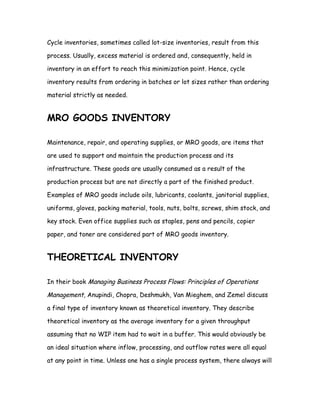 Cycle inventories, sometimes called lot-size inventories, result from this

process. Usually, excess material is ordered and, consequently, held in

inventory in an effort to reach this minimization point. Hence, cycle

inventory results from ordering in batches or lot sizes rather than ordering

material strictly as needed.


MRO GOODS INVENTORY

Maintenance, repair, and operating supplies, or MRO goods, are items that

are used to support and maintain the production process and its

infrastructure. These goods are usually consumed as a result of the

production process but are not directly a part of the finished product.

Examples of MRO goods include oils, lubricants, coolants, janitorial supplies,

uniforms, gloves, packing material, tools, nuts, bolts, screws, shim stock, and

key stock. Even office supplies such as staples, pens and pencils, copier

paper, and toner are considered part of MRO goods inventory.


THEORETICAL INVENTORY

In their book Managing Business Process Flows: Principles of Operations

Management, Anupindi, Chopra, Deshmukh, Van Mieghem, and Zemel discuss

a final type of inventory known as theoretical inventory. They describe

theoretical inventory as the average inventory for a given throughput

assuming that no WIP item had to wait in a buffer. This would obviously be

an ideal situation where inflow, processing, and outflow rates were all equal

at any point in time. Unless one has a single process system, there always will
 