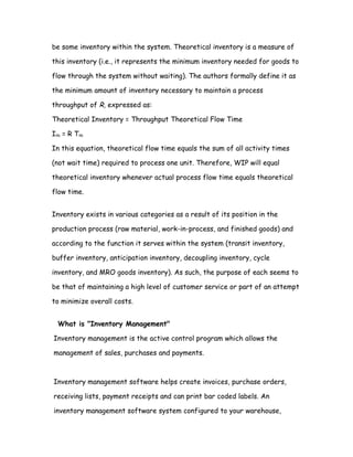 be some inventory within the system. Theoretical inventory is a measure of

this inventory (i.e., it represents the minimum inventory needed for goods to

flow through the system without waiting). The authors formally define it as

the minimum amount of inventory necessary to maintain a process

throughput of R, expressed as:

Theoretical Inventory = Throughput Theoretical Flow Time

Ith = R Tth

In this equation, theoretical flow time equals the sum of all activity times

(not wait time) required to process one unit. Therefore, WIP will equal

theoretical inventory whenever actual process flow time equals theoretical

flow time.


Inventory exists in various categories as a result of its position in the

production process (raw material, work-in-process, and finished goods) and

according to the function it serves within the system (transit inventory,

buffer inventory, anticipation inventory, decoupling inventory, cycle

inventory, and MRO goods inventory). As such, the purpose of each seems to

be that of maintaining a high level of customer service or part of an attempt

to minimize overall costs.


  What is "Inventory Management"

Inventory management is the active control program which allows the

management of sales, purchases and payments.



Inventory management software helps create invoices, purchase orders,

receiving lists, payment receipts and can print bar coded labels. An

inventory management software system configured to your warehouse,
 