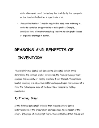 materials may not reach the factory due to strike by the transports

       or due to natural calamities in a particular area.


   •   Speculative Motive:- It may be required to keep some inventory in

       order to capitalize an opportunity to make profits. Example,

       sufficient level of inventory may help the firm to earn profit in case

       of expected shortage in market.




REASONS AND BENEFITS OF

    INVENTORY


The inventory has cost as well as benefits associated with it. While

determining the optimum level of inventories, the financial manager must

consider the necessity of holding inventory & cost thereof. The optimum

level of inventory is a subjective matter and depends upon the features of a

firm. The following are some of the benefits or reasons for holding

inventories.


1) Trading firm:

If the firm has some stock of goods then the sale activity can be

undertaken even if the procurement as stopped due to one reason or the

other . Otherwise ,if stock is not there , there is likelihood that the ale will
 