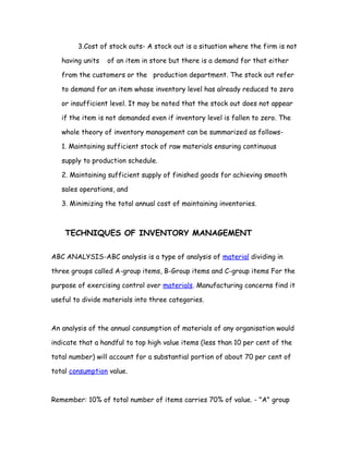 3.Cost of stock outs- A stock out is a situation where the firm is not

   having units   of an item in store but there is a demand for that either

   from the customers or the production department. The stock out refer

   to demand for an item whose inventory level has already reduced to zero

   or insufficient level. It may be noted that the stock out does not appear

   if the item is not demanded even if inventory level is fallen to zero. The

   whole theory of inventory management can be summarized as follows-

   1. Maintaining sufficient stock of raw materials ensuring continuous

   supply to production schedule.

   2. Maintaining sufficient supply of finished goods for achieving smooth

   sales operations, and

   3. Minimizing the total annual cost of maintaining inventories.



    TECHNIQUES OF INVENTORY MANAGEMENT

ABC ANALYSIS-ABC analysis is a type of analysis of material dividing in

three groups called A-group items, B-Group items and C-group items For the

purpose of exercising control over materials. Manufacturing concerns find it

useful to divide materials into three categories.



An analysis of the annual consumption of materials of any organisation would

indicate that a handful to top high value items (less than 10 per cent of the

total number) will account for a substantial portion of about 70 per cent of

total consumption value.



Remember: 10% of total number of items carries 70% of value. - "A" group
 