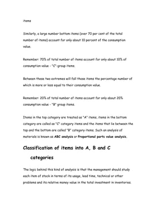 items



Similarly, a large number bottom items (over 70 per cent of the total

number of items) account for only about 10 percent of the consumption

value.



Remember: 70% of total number of items account for only about 10% of

consumption value - "C"-group items.



Between these two extremes will fall those items the percentage number of

which is more or less equal to their consumption value.



Remember: 20% of total number of items account for only about 20%

consumption value - "B" group items.



Items in the top category are treated as "A" items, items in the bottom

category are called as "C" category items and the items that lie between the

top and the bottom are called "B" category items. Such an analysis of

materials is known as ABC analysis or Proportional parts value analysis.


Classification of items into A, B and C

     categories

The logic behind this kind of analysis is that the management should study

each item of stock in terms of its usage, lead time, technical or other

problems and its relative money value in the total investment in inventories.
 