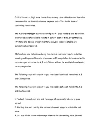 Critical items i.e., high value items deserve very close attention and low value

items need to be devoted minimum expense and effort in the task of

controlling inventories.



The Material Manager by concentrating on "A" class items is able to control

inventories and show visible results in a short span of time. By controlling

"A" items and doing a proper inventory analysis, obsolete stocks are

automatically pinpointed.



ABC analysis also helps in reducing the clerical costs and results in better

planning and improved inventory turnover. ABC analysis has to be resorted to

because equal attention to A, B and C items will not be worthwhile and would

be very expensive.



The following steps will explain to you the classification of items into A, B

and C categories.



The following steps will explain to you the classification of items into A, B

and C categories.



1. Find out the unit cost and and the usage of each material over a given

period.

2. Multiply the unit cost by the estimated annual usage to obtain the net

value.

3. List out all the items and arrange them in the descending value. (Annual
 