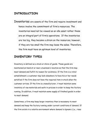 INTRODUCTION

Inventories       are assets of the firm and require investment and

     hence involve the commitment of firm’s resources. The

     inventories need not be viewed as an idle asset rather these

     are an integral part of firm’s operations. If the inventories

     are too big, they became a strain on the resources, however,

     if they are too small the firm may loose the sales. Therefore,

     the firm must have an optimum level of inventories.


INVENTORY TYPES

Inventory is defined as a stock or store of goods. These goods are

maintained on hand at or near a business's location so that the firm may

meet demand and fulfill its reason for existence. If the firm is a retail

establishment, a customer may look elsewhere to have his or her needs

satisfied if the firm does not have the required item in stock when the

customer arrives. If the firm is a manufacturer, it must maintain some

inventory of raw materials and work-in-process in order to keep the factory

running. In addition, it must maintain some supply of finished goods in order

to meet demand.


Sometimes, a firm may keep larger inventory than is necessary to meet

demand and keep the factory running under current conditions of demand. If

the firm exists in a volatile environment where demand is dynamic (i.e., rises
 