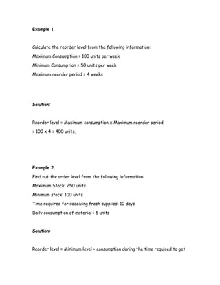 Example 1



Calculate the reorder level from the following information:

Maximum Consumption = 100 units per week

Minimum Consumption = 50 units per week

Maximum reorder period = 4 weeks




Solution:



Reorder level = Maximum consumption x Maximum reorder period

= 100 x 4 = 400 units.




Example 2

Find out the order level from the following information:

Maximum Stock: 250 units

Minimum stock: 100 units

Time required for receiving fresh supplies: 10 days

Daily consumption of material : 5 units



Solution:



Reorder level = Minimum level + consumption during the time required to get
 