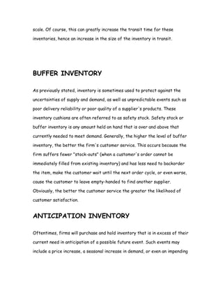 scale. Of course, this can greatly increase the transit time for these

inventories, hence an increase in the size of the inventory in transit.




BUFFER INVENTORY

As previously stated, inventory is sometimes used to protect against the

uncertainties of supply and demand, as well as unpredictable events such as

poor delivery reliability or poor quality of a supplier's products. These

inventory cushions are often referred to as safety stock. Safety stock or

buffer inventory is any amount held on hand that is over and above that

currently needed to meet demand. Generally, the higher the level of buffer

inventory, the better the firm's customer service. This occurs because the

firm suffers fewer "stock-outs" (when a customer's order cannot be

immediately filled from existing inventory) and has less need to backorder

the item, make the customer wait until the next order cycle, or even worse,

cause the customer to leave empty-handed to find another supplier.

Obviously, the better the customer service the greater the likelihood of

customer satisfaction.


ANTICIPATION INVENTORY

Oftentimes, firms will purchase and hold inventory that is in excess of their

current need in anticipation of a possible future event. Such events may

include a price increase, a seasonal increase in demand, or even an impending
 