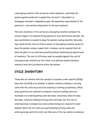 a decoupling inventory that serves as a shock absorber, cushioning the

system against production irregularities. As such it "decouples" or

disengages the plant's dependence upon the sequential requirements of the

system (i.e., one machine feeds parts to the next machine).


The more inventory a firm carries as a decoupling inventory between the

various stages in its manufacturing system (or even distribution system), the

less coordination is needed to keep the system running smoothly. Naturally,

logic would dictate that an infinite amount of decoupling inventory would not

keep the system running in peak form. A balance can be reached that will

allow the plant to run relatively smoothly without maintaining an absurd level

of inventory. The cost of efficiency must be weighed against the cost of

carrying excess inventory so that there is an optimum balance between

inventory level and coordination within the system.


CYCLE INVENTORY

Those who are familiar with the concept of economic order quantity (EOQ)

know that the EOQ is an attempt to balance inventory holding or carrying

costs with the costs incurred from ordering or setting up machinery. When

large quantities are ordered or produced, inventory holding costs are

increased, but ordering/setup costs decrease. Conversely, when lot sizes

decrease, inventory holding/carrying costs decrease, but the cost of

ordering/setup increases since more orders/setups are required to meet

demand. When the two costs are equal (holding/carrying costs and

ordering/setup costs) the total cost (the sum of the two costs) is minimized.
 