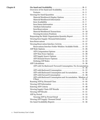 x Oracle Inventory User’s Guide
Chapter 8 On–hand and Availability 8 – 1
. . . . . . . . . . . . . . . . . . . . . . . . . . . . . . . .
Overview of On–hand and Availability 8 – 3
. . . . . . . . . . . . . . . . . . . . .
Features 8 – 3
. . . . . . . . . . . . . . . . . . . . . . . . . . . . . . . . . . . . . . . . . . . . .
Viewing On–hand Quantities 8 – 5
. . . . . . . . . . . . . . . . . . . . . . . . . . . . .
Material Workbench Display Options 8 – 5
. . . . . . . . . . . . . . . . . . .
Material Workbench Information 8 – 6
. . . . . . . . . . . . . . . . . . . . . . .
Item Availability 8 – 7
. . . . . . . . . . . . . . . . . . . . . . . . . . . . . . . . . . . . .
Item Status Information 8 – 8
. . . . . . . . . . . . . . . . . . . . . . . . . . . . . . .
Attribute Information 8 – 9
. . . . . . . . . . . . . . . . . . . . . . . . . . . . . . . . .
Item Reservations 8 – 9
. . . . . . . . . . . . . . . . . . . . . . . . . . . . . . . . . . . .
Material Workbench Transactions 8 – 10
. . . . . . . . . . . . . . . . . . . . . . .
Viewing Inventory Positions 8 – 12
. . . . . . . . . . . . . . . . . . . . . . . . . .
Requesting the Multi–Organization Quantity Report 8 – 15
. . . . . . . . . .
Viewing Item Supply/Demand Information 8 – 16
. . . . . . . . . . . . . . . .
Item Reservations 8 – 17
. . . . . . . . . . . . . . . . . . . . . . . . . . . . . . . . . . . . . . .
Viewing Reservation Interface Activity 8 – 22
. . . . . . . . . . . . . . . . . . . . .
Reservations Interface Folder Window Available Fields 8 – 23
. . . .
ATP Rule Options 8 – 26
. . . . . . . . . . . . . . . . . . . . . . . . . . . . . . . . . . . . . . . .
ATP Computation Options 8 – 26
. . . . . . . . . . . . . . . . . . . . . . . . . . . .
ATP Time Fence Options 8 – 28
. . . . . . . . . . . . . . . . . . . . . . . . . . . . . .
ATP Supply Source Options 8 – 31
. . . . . . . . . . . . . . . . . . . . . . . . . . .
ATP Demand Source Options 8 – 32
. . . . . . . . . . . . . . . . . . . . . . . . . .
Defining ATP Rules 8 – 33
. . . . . . . . . . . . . . . . . . . . . . . . . . . . . . . . . .
ATP Calculations 8 – 36
. . . . . . . . . . . . . . . . . . . . . . . . . . . . . . . . . . . . . . . .
ATP with No Backward/Forward Consumption, No Accumulation
8 – 36
. . . . . . . . . . . . . . . . . . . . . . . . . . . . . . . . . . . . . . . . . . . . . . . . . . . . .
ATP with Backward Consumption 8 – 37
. . . . . . . . . . . . . . . . . . . . . .
ATP with Backward Consumption and Accumulation 8 – 39
. . . . .
ATP with Forward Consumption 8 – 40
. . . . . . . . . . . . . . . . . . . . . . .
ATP with Backward Consumption and Accumulation, Window of
2 Days 8 – 41
. . . . . . . . . . . . . . . . . . . . . . . . . . . . . . . . . . . . . . . . . . . . . .
Running ATP by Demand Class 8 – 44
. . . . . . . . . . . . . . . . . . . . . . . . . . . .
Viewing ATP Information 8 – 45
. . . . . . . . . . . . . . . . . . . . . . . . . . . . . . . .
Entering ATP Criteria 8 – 48
. . . . . . . . . . . . . . . . . . . . . . . . . . . . . . . . . . . .
Viewing Supply Chain ATP Results 8 – 49
. . . . . . . . . . . . . . . . . . . . . . . .
Viewing ATP Results 8 – 51
. . . . . . . . . . . . . . . . . . . . . . . . . . . . . . . . . . . . .
ATP by Period 8 – 53
. . . . . . . . . . . . . . . . . . . . . . . . . . . . . . . . . . . . . . . . . . .
Viewing ATP by Period Detail 8 – 54
. . . . . . . . . . . . . . . . . . . . . . . . .
Viewing ATP Supply/Demand Detail 8 – 55
. . . . . . . . . . . . . . . . . . . . . .
On–hand Availability Reports 8 – 56
. . . . . . . . . . . . . . . . . . . . . . . . . . . . .
 