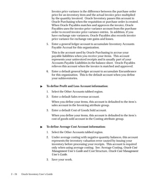 2 – 24 Oracle Inventory User’s Guide
Invoice price variance is the difference between the purchase order
price for an inventory item and the actual invoice price multiplied
by the quantity invoiced. Oracle Inventory passes this account to
Oracle Purchasing when the requisition or purchase order is created.
When Oracle Payables matches and approves the invoice, Oracle
Payables uses the invoice price variance account from the purchase
order to record invoice price variance entries. In addition, if you
have exchange rate variances, Oracle Payables also records invoice
price variance for exchange rate gains and losses.
5. Enter a general ledger account to accumulate Inventory Accounts
Payable Accrual for this organization.
This is the account used by Oracle Purchasing to accrue your
payable liabilities when you receive your items. This account
represents your uninvoiced receipts and is usually part of your
Accounts Payable Liabilities in the balance sheet. Oracle Payables
relieves this account when the invoice is matched and approved.
6. Enter a default general ledger account to accumulate Encumbrance
for this organization. This is the default account when you define
your subinventories.
" To define Profit and Loss Account information:
1. Select the Other Accounts tabbed region.
2. Enter a default Sales revenue account.
When you define your items, this account is defaulted to the item’s
sales account in the Invoicing attribute group.
3. Enter a default Cost of Goods Sold account.
When you define your items, this account is defaulted to the item’s
cost of goods sold account in the Costing attribute group.
" To define Average Cost Account information:
1. Select the Other Accounts tabbed region.
2. Under average costing with negative quantity balances, this account
represents the inventory valuation error caused by issuing your
inventory before processing your receipts. This account is required
only when using average costing. See: Average Costing, Oracle Cost
Management User’s Guide and Cost Structure, Oracle Cost Management
User’s Guide.
3. Save your work.
 