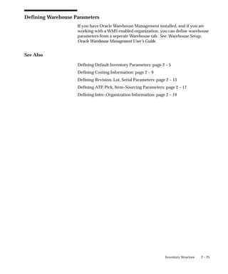 2 – 25
Inventory Structure
Defining Warehouse Parameters
If you have Oracle Warehouse Management installed, and if you are
working with a WMS enabled organization, you can define warehouse
parameters from a seperate Warehouse tab. See: Warehouse Setup,
Oracle Warehouse Management User’s Guide.
See Also
Defining Default Inventory Parameters: page 2 – 5
Defining Costing Information: page 2 – 9
Defining Revision, Lot, Serial Parameters: page 2 – 13
Defining ATP, Pick, Item–Sourcing Parameters: page 2 – 17
Defining Inter–Organization Information: page 2 – 19
 