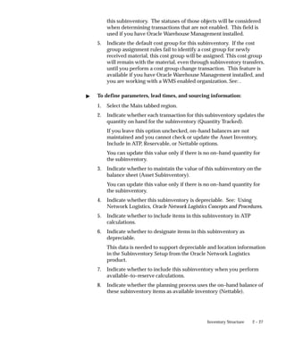 2 – 27
Inventory Structure
this subinventory. The statuses of those objects will be considered
when determining transactions that are not enabled. This field is
used if you have Oracle Warehouse Management installed.
5. Indicate the default cost group for this subinventory. If the cost
group assignment rules fail to identify a cost group for newly
received material, this cost group will be assigned. This cost group
will remain with the material, even through subinventory transfers,
until you perform a cost group change transaction. This feature is
available if you have Oracle Warehouse Management installed, and
you are working with a WMS enabled organization. See: .
" To define parameters, lead times, and sourcing information:
1. Select the Main tabbed region.
2. Indicate whether each transaction for this subinventory updates the
quantity on hand for the subinventory (Quantity Tracked).
If you leave this option unchecked, on–hand balances are not
maintained and you cannot check or update the Asset Inventory,
Include in ATP, Reservable, or Nettable options.
You can update this value only if there is no on–hand quantity for
the subinventory.
3. Indicate whether to maintain the value of this subinventory on the
balance sheet (Asset Subinventory).
You can update this value only if there is no on–hand quantity for
the subinventory.
4. Indicate whether this subinventory is depreciable. See: Using
Network Logistics, Oracle Network Logistics Concepts and Procedures.
5. Indicate whether to include items in this subinventory in ATP
calculations.
6. Indicate whether to designate items in this subinventory as
depreciable.
This data is needed to support depreciable and location information
in the Subinventory Setup from the Oracle Network Logistics
product.
7. Indicate whether to include this subinventory when you perform
available–to–reserve calculations.
8. Indicate whether the planning process uses the on–hand balance of
these subinventory items as available inventory (Nettable).
 