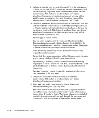 2 – 28 Oracle Inventory User’s Guide
9. Indicate if material may be packed into an LPN in the subinventory.
If this is unchecked, all LPNs transacted into this subinventory will
be automatically unpacked, and LPNs cannot be packed into this
subinventory. This feature is available if you have Oracle
Warehouse Management installed, and you are working with a
WMS enabled organization. See: and Explaining License Plate
Management, Oracle Warehouse Management User’s Guide.
10. Indicate if picks from this subinventory can be cartonized. This will
only be enabled if cartonizations is enabled for the organization, as
well as the appropriate cartonization setup has been performed for
the items to be picked. This feature is available if you have Oracle
Warehouse Management installed, and you are working with a
WMS enabled organization. See: .
11. Select a type of locator control.
You can select an option only if you selected locator control as
Determined at subinventory level in the Locator Control field in the
Organization Parameters window. You can only update this option
if there is no on–hand quantity for the subinventory.
None: Inventory transactions within this subinventory do not
require locator information.
Prespecified: Inventory transactions within this subinventory require
you to enter a valid predefined locator for each item.
Dynamic entry: Inventory transactions within this subinventory
require you to enter a locator for each item. You may choose a valid
predefined locator, or define a locator dynamically at the time of
transaction.
Item level: Inventory transactions use locator control information
that you define at the item level.
12. Indicate the default locator status of the locators in this
subinventory. This feature is available if you have Oracle
Warehouse Management installed.
13. Enter a picking order value for use by Oracle Warehouse
Management to sequence picking tasks.
This value indicates the priority with which you pick items from
this subinventory, relative to another subinventory, where a given
item resides. If you have Oracle Warehouse Management installed,
this field determines the picking path through the warehouse and
not the order in which material is allocated for a sales order.
 