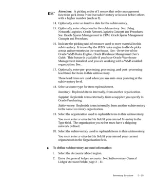 ☞
2 – 29
Inventory Structure
Attention: A picking order of 1 means that order management
functions pick items from that subinventory or locator before others
with a higher number (such as 2).
14. Optionally, enter an inactive date for the subinventory.
15. Optionally, enter a location for the subinventory See: Using
Network Logistics, Oracle Network Logistics Concepts and Procedures.
See: Oracle Spares Management in CRM, Oracle Spares Management
Concepts and Procedures.
16. Indicate the picking unit of measure used to store material in this
subinventory. It is used by the WMS rules engine to divide picks
across subinventories in the warehouse. See: Overview of the
Oracle WMS Rules Engine, Oracle Warehouse Management User’s
Guide. This feature is available if you have Oracle Warehouse
Management installed, and you are working with a WMS enabled
organization. See: .
17. Optionally, enter pre–processing, processing, and post–processing
lead times for items in this subinventory.
These lead times are used when you use min–max planning at the
subinventory level.
18. Select a source type for item replenishment.
Inventory: Replenish items internally, from another organization.
Supplier: Replenish items externally, from a supplier you specify in
Oracle Purchasing.
Subinventory: Replenish items internally, from another subinventory
in the same inventory organization.
19. Select the organization used to replenish items in this subinventory.
You must enter a value in this field if you entered Inventory in the
Type field. The organization you select must have a shipping
network defined.
20. Select the subinventory used to replenish items in this subinventory.
You must enter a value in this field if you entered your current
organization in the Organization field.
" To define subinventory account information:
1. Select the Accounts tabbed region.
2. Enter the general ledger accounts. See: Subinventory General
Ledger Account Fields: page 2 – 31.
 