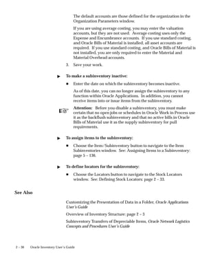 ☞
2 – 30 Oracle Inventory User’s Guide
The default accounts are those defined for the organization in the
Organization Parameters window.
If you are using average costing, you may enter the valuation
accounts, but they are not used. Average costing uses only the
Expense and Encumbrance accounts. If you use standard costing,
and Oracle Bills of Material is installed, all asset accounts are
required. If you use standard costing, and Oracle Bills of Material is
not installed, you are only required to enter the Material and
Material Overhead accounts.
3. Save your work.
" To make a subinventory inactive:
H Enter the date on which the subinventory becomes inactive.
As of this date, you can no longer assign the subinventory to any
function within Oracle Applications. In addition, you cannot
receive items into or issue items from the subinventory.
Attention: Before you disable a subinventory, you must make
certain that no open jobs or schedules in Oracle Work in Process use
it as the backflush subinventory and that no active bills in Oracle
Bills of Material use it as the supply subinventory for pull
requirements.
" To assign items to the subinventory:
H Choose the Item/Subinventory button to navigate to the Item
Subinventories window. See: Assigning Items to a Subinventory:
page 5 – 136.
" To define locators for the subinventory:
H Choose the Locators button to navigate to the Stock Locators
window. See: Defining Stock Locators: page 2 – 33.
See Also
Customizing the Presentation of Data in a Folder, Oracle Applications
User’s Guide
Overview of Inventory Structure: page 2 – 3
Subinventory Transfers of Depreciable Items, Oracle Network Logistics
Concepts and Procedures User’s Guide
 