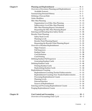 xi
Contents
Chapter 9 Planning and Replenishment 9 – 1
. . . . . . . . . . . . . . . . . . . . . . . . . . . . .
Overview of Inventory Planning and Replenishment 9 – 3
. . . . . . . . .
Available Features 9 – 3
. . . . . . . . . . . . . . . . . . . . . . . . . . . . . . . . . . . .
Summarizing Demand History 9 – 5
. . . . . . . . . . . . . . . . . . . . . . . . . . . .
Defining a Forecast Rule 9 – 9
. . . . . . . . . . . . . . . . . . . . . . . . . . . . . . . . . .
Order Modifiers 9 – 12
. . . . . . . . . . . . . . . . . . . . . . . . . . . . . . . . . . . . . . . . .
Min–Max Planning 9 – 13
. . . . . . . . . . . . . . . . . . . . . . . . . . . . . . . . . . . . . . .
Organization Level Min–Max Planning 9 – 13
. . . . . . . . . . . . . . . . . .
Subinventory Level Min–Max Planning 9 – 17
. . . . . . . . . . . . . . . . .
Min–Max Planning Report Calculations 9 – 18
. . . . . . . . . . . . . . . . .
Requesting the Min–Max Planning Report 9 – 22
. . . . . . . . . . . . . . .
Entering and Reloading Item Safety Stocks 9 – 26
. . . . . . . . . . . . . . . . . .
Reorder Point Planning 9 – 30
. . . . . . . . . . . . . . . . . . . . . . . . . . . . . . . . . . .
Safety Stock Levels 9 – 31
. . . . . . . . . . . . . . . . . . . . . . . . . . . . . . . . . . .
Planning Levels 9 – 31
. . . . . . . . . . . . . . . . . . . . . . . . . . . . . . . . . . . . . .
Reorder Point Planning Report 9 – 32
. . . . . . . . . . . . . . . . . . . . . . . . .
Requesting the Reorder Point Planning Report 9 – 32
. . . . . . . . . . .
Overview of Kanban Replenishment 9 – 35
. . . . . . . . . . . . . . . . . . . . . . . .
Major Features 9 – 35
. . . . . . . . . . . . . . . . . . . . . . . . . . . . . . . . . . . . . . .
Pull Sequences 9 – 35
. . . . . . . . . . . . . . . . . . . . . . . . . . . . . . . . . . . . . . .
Kanban Chain 9 – 38
. . . . . . . . . . . . . . . . . . . . . . . . . . . . . . . . . . . . . . .
Card Definition 9 – 38
. . . . . . . . . . . . . . . . . . . . . . . . . . . . . . . . . . . . . .
Card Printing 9 – 40
. . . . . . . . . . . . . . . . . . . . . . . . . . . . . . . . . . . . . . . .
Defining Kanban Pull Sequences 9 – 41
. . . . . . . . . . . . . . . . . . . . . . . . . .
Generating Kanban Cards 9 – 44
. . . . . . . . . . . . . . . . . . . . . . . . . . . . .
Defining Kanban Cards 9 – 46
. . . . . . . . . . . . . . . . . . . . . . . . . . . . . . . . . .
Printing Kanban Cards 9 – 49
. . . . . . . . . . . . . . . . . . . . . . . . . . . . . . .
Replenishing Kanban Cards 9 – 50
. . . . . . . . . . . . . . . . . . . . . . . . . . .
Replenishment Counting 9 – 53
. . . . . . . . . . . . . . . . . . . . . . . . . . . . . . . . . .
Replenishment Counting Tracked Subinventories 9 – 53
. . . . . . . . .
Replenishment Counting Non–Tracked Subinventories 9 – 53
. . . .
Processing Replenishment Counts 9 – 54
. . . . . . . . . . . . . . . . . . . . . .
Planning Levels 9 – 54
. . . . . . . . . . . . . . . . . . . . . . . . . . . . . . . . . . . . . .
External Interface 9 – 54
. . . . . . . . . . . . . . . . . . . . . . . . . . . . . . . . . . . .
Sources of Replenishment 9 – 54
. . . . . . . . . . . . . . . . . . . . . . . . . . . . .
Entering and Processing Replenishment Counts 9 – 56
. . . . . . . . . . . . .
Purging Replenishment Counts 9 – 59
. . . . . . . . . . . . . . . . . . . . . . . . . . .
Chapter 10 Cost Control and Accounting 10 – 1
. . . . . . . . . . . . . . . . . . . . . . . . . . . . .
Overview of Accounting Close Cycle 10 – 2
. . . . . . . . . . . . . . . . . . . . . . .
 