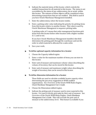 2 – 34 Oracle Inventory User’s Guide
6. Indicate the material status of this locator, which controls the
enabled transactions for all material in this locator. The status is not
overridden by the status of any subinventory, lot or serial, within
this locator. The statuses of those objects will be considered when
determining transactions that are not enabled. This field is used if
you have Oracle Warehouse Management installed.
7. Enter the subinventory where the locator resides.
8. Enter a picking order value indicating the priority for picking items
from this locator relative to another locator. This value is used by
Oracle Warehouse Managment to sequence picking tasks.
A picking order of 1 means that order management functions pick
items from this locator before other locators with a higher number
(2, 3, and so on).
If you have Oracle Warehouse Management installed, this field
determines the picking path through the warehouse and not the
order in which material is allocated for a sales order.
9. Save your work.
" To define optional capacity information for a locator:
1. Choose the Capacity tabbed region.
2. Enter a value for the maximum number of items you can store in
this locator.
3. Enter unit of measure and maximum volume values describing the
volume of inventory that can be stored in this locator.
4. Enter unit of measure and maximum weight values describing the
weight of inventory that can be stored in this locator.
" To define dimension information for a locator:
These fields are used to calculate available locator capacity when
determining the put away suggestion in WMS enabled
organizations. See: Overview of the Oracle WMS Rules Engine,
Oracle Warehouse Management User’s Guide.
1. Choose the Dimensions tabbed region.
2. Indicate the picking unit of measure used to store material in this
locator. It is used to divide pick tasks by their unit of measure. See:
Overview of the Oracle WMS Rules Engine, Oracle Warehouse
Management User’s Guide. This will override the pick unit of
measure at the subinventory level. This feature is available if you
 