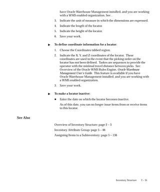 2 – 35
Inventory Structure
have Oracle Warehouse Management installed, and you are working
with a WMS enabled organization. See: .
3. Indicate the unit of measure in which the dimensions are expressed.
4. Indicate the length of the locator.
5. Indicate the height of the locator.
6. Save your work.
" To define coordinate information for a locator:
1. Choose the Coordinates tabbed region.
2. Indicate the X, Y, and Z coordinates of the locator. These
coordinates are used in the event that the picking order on the
locator has not been defined. Taskes are sequences to provide the
operator with the minimal travel distance between picks. See:
Overview of the Oracle WMS Rules Engine, Oracle Warehouse
Management User’s Guide. This feature is available if you have
Oracle Warehouse Management installed, and you are working with
a WMS enabled organization.
3. Save your work.
" To make a locator inactive:
H Enter the date on which the locator becomes inactive.
As of this date, you can no longer issue items from or receive items
to this locator.
See Also
Overview of Inventory Structure: page 2 – 3
Inventory Attribute Group: page 5 – 46
Assigning Items to a Subinventory: page 5 – 136
 