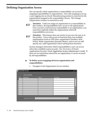 ☞
☞
2 – 36 Oracle Inventory User’s Guide
Defining Organization Access
You can specify which organizations a responsibility can access by
mapping responsibilities to organizations. Once this mapping is set up,
a user logging into an Oracle Manufacturing product is restricted to the
organizations mapped to the responsibility chosen. The Change
Organization window is restricted as well.
Attention: Until you assign an organization to a responsibility in
this window, all responsibilities have access to all organizations.
Once you have restricted any responsibility to an organization, you
must then explicitly define the organizations which all
responsibilities can access.
Attention: This feature does not restrict access once the user is in
the product. Users with access to functions that cross multiple
organizations (such as ATP, Inter–organization Transfers, Item
Search, Multi–organization Quantity Report, and so on) can still
specify any valid organization when running these functions.
System managers determine which responsibilities a user can access
when they establish system security. See: Overview of Oracle
Applications Security, Oracle Applications System Administrator’s Guide. If
there are no restrictions entered for an organization, it can be accessed
by all responsibilities.
" To define access mappings between organizations and
responsibilities:
1. Navigate to the Organization Access window.
 