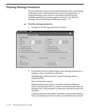 2 – 38 Oracle Inventory User’s Guide
Defining Shortage Parameters
You can enable the system to send material shortage alerts and shortage
notifications when a material shortage occurs in an organization. A
material shortage occurs whenever unsatisfied demand exceeds
available quantity for incoming supply of material. See: Material
Shortage Alerts and Shortage Notifications: page 7 – 27.
" To define shortage parameters:
1. Navigate to the Shortage Parameters window.
2. In the Work In Process tabbed region, select shortage parameters to
configure what is considered as demand.
Check Shortages: Indicates that the material shortage check is
enabled for WIP.
Jobs and Schedules regions:
Released: Indicates that all jobs/schedules with status Released,
whose scheduled start date is overdue, are included in the material
shortage check. This parameter is separately controlled for jobs and
schedules.
Unreleased: Indicates that all jobs/schedules with status Unreleased,
whose scheduled start date is overdue, are included in the material
 