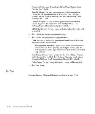 2 – 40 Oracle Inventory User’s Guide
Planners, Oracle Master Scheduling/MRP and Oracle Supply Chain
Planning User’s Guide.
Assembly Planner: The user name assigned to the item attribute
Planner for the assembly item will be notified. See: Defining
Planners, Oracle Master Scheduling/MRP and Oracle Supply Chain
Planning User’s Guide.
Component Buyer: The user name assigned to the item attribute
Default Buyer for the component item will be notified. See:
Defining Buyers, Oracle Purchasing User’s Guide.
Job/Schedule Creator: The user name of the job/schedule creator will
be notified.
3. Select the Order Management tabbed region.
4. Select Order Management shortage parameters.
Check Shortages: A sales order is considered overdue when the pick
wave move order is unfulfilled.
Additional Information: A pick wave move order can exist if
no available/on–hand quantity exists at pick release, or if the
pick wave move order is pick confirmed short or backordered at
ship confirm.
Item Planner: The user name assigned to the item attribute Planner
for the item will be notified. See: Defining Planners, Oracle Master
Scheduling/MRP and Oracle Supply Chain Planning User’s Guide.
Order Creator: The user name of the order creator will be notified.
5. Save your work.
See Also
Material Shortage Alerts and Shortage Notifications: page 7 – 27
 