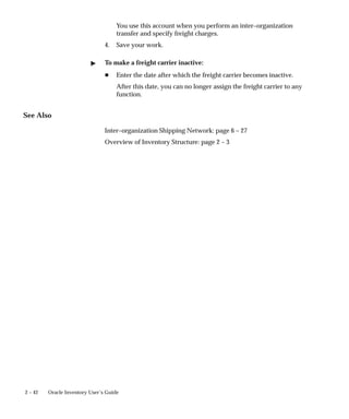2 – 42 Oracle Inventory User’s Guide
You use this account when you perform an inter–organization
transfer and specify freight charges.
4. Save your work.
" To make a freight carrier inactive:
H Enter the date after which the freight carrier becomes inactive.
After this date, you can no longer assign the freight carrier to any
function.
See Also
Inter–organization Shipping Network: page 6 – 27
Overview of Inventory Structure: page 2 – 3
 