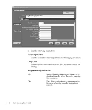 2 – 46 Oracle Inventory User’s Guide
2. Enter the following parameters:
Model Organization
Enter the source inventory organization for the copying procedure.
Group Code
Enter the batch name that refers to the XML document created for
loading.
Assign to Existing Hierarchies
No Do not place this organization in every orga-
nization hierarchy where the model organiza-
tion is present.
Yes Place this organization in every organization
hierarchy where the model organization is
present.
 